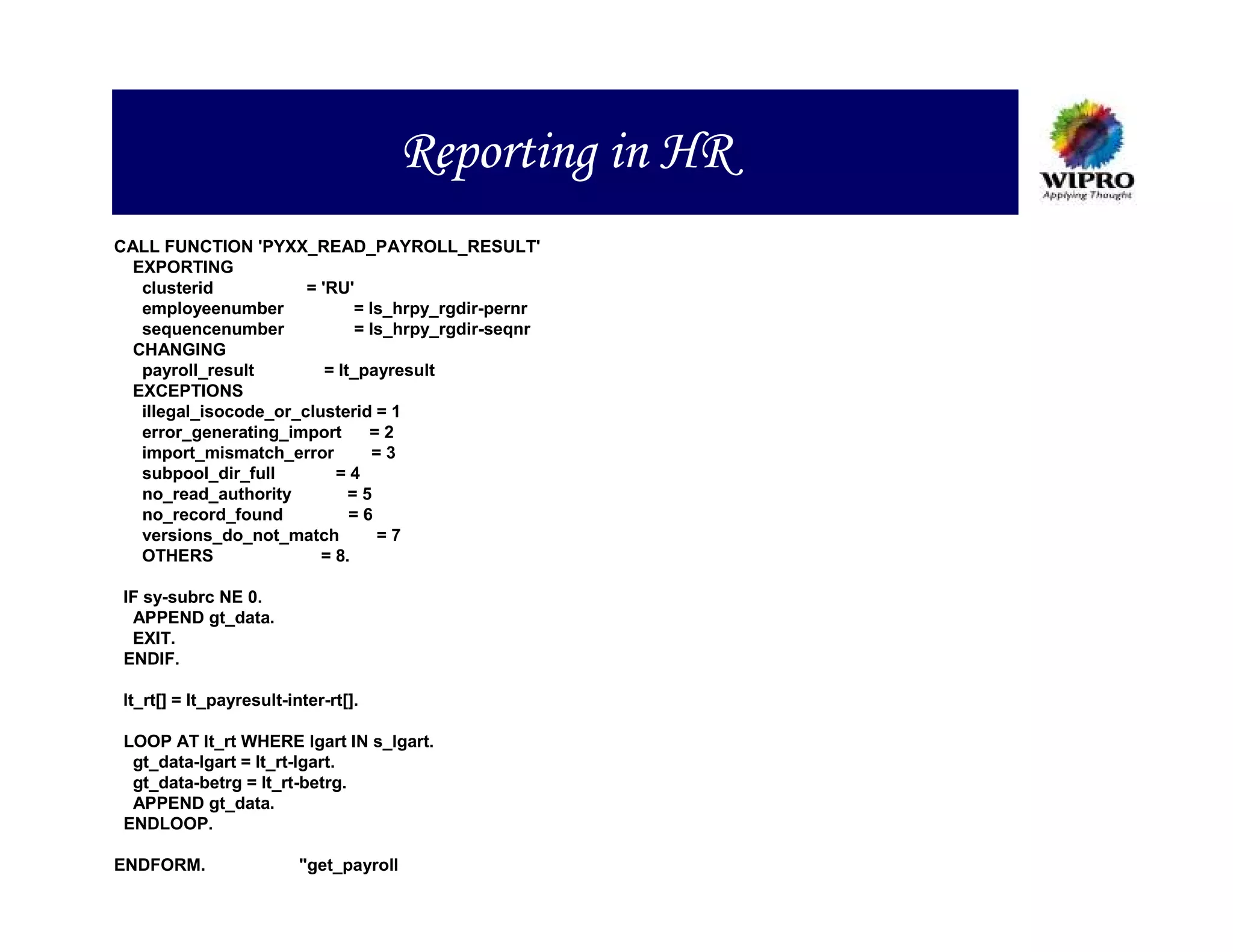 Reporting in HR
CALL FUNCTION 'PYXX_READ_PAYROLL_RESULT'
  EXPORTING
   clusterid           = 'RU'
   employeenumber             = ls_hrpy_rgdir-pernr
   sequencenumber              = ls_hrpy_rgdir-seqnr
  CHANGING
   payroll_result         = lt_payresult
  EXCEPTIONS
   illegal_isocode_or_clusterid = 1
   error_generating_import       =2
   import_mismatch_error          =3
   subpool_dir_full        =4
   no_read_authority          =5
   no_record_found            =6
   versions_do_not_match          =7
   OTHERS                = 8.

 IF sy-subrc NE 0.
  APPEND gt_data.
  EXIT.
 ENDIF.

 lt_rt[] = lt_payresult-inter-rt[].

 LOOP AT lt_rt WHERE lgart IN s_lgart.
  gt_data-lgart = lt_rt-lgart.
  gt_data-betrg = lt_rt-betrg.
  APPEND gt_data.
 ENDLOOP.

ENDFORM.                  "get_payroll
 