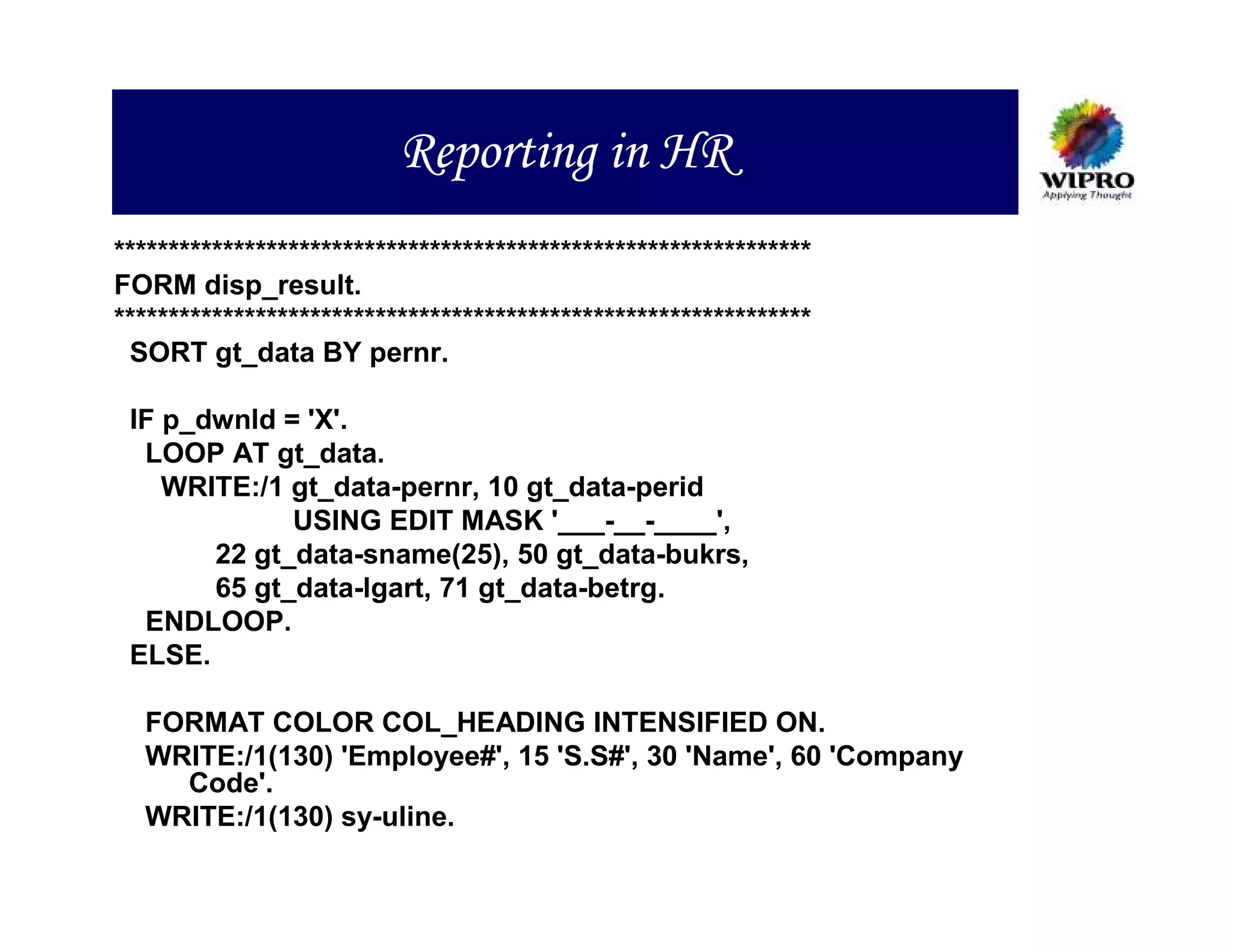 Reporting in HR
****************************************************************
FORM disp_result.
****************************************************************
 SORT gt_data BY pernr.

 IF p_dwnld = 'X'.
  LOOP AT gt_data.
    WRITE:/1 gt_data-pernr, 10 gt_data-perid
             USING EDIT MASK '___-__-____',
       22 gt_data-sname(25), 50 gt_data-bukrs,
       65 gt_data-lgart, 71 gt_data-betrg.
  ENDLOOP.
 ELSE.

  FORMAT COLOR COL_HEADING INTENSIFIED ON.
  WRITE:/1(130) 'Employee#', 15 'S.S#', 30 'Name', 60 'Company
    Code'.
  WRITE:/1(130) sy-uline.
 