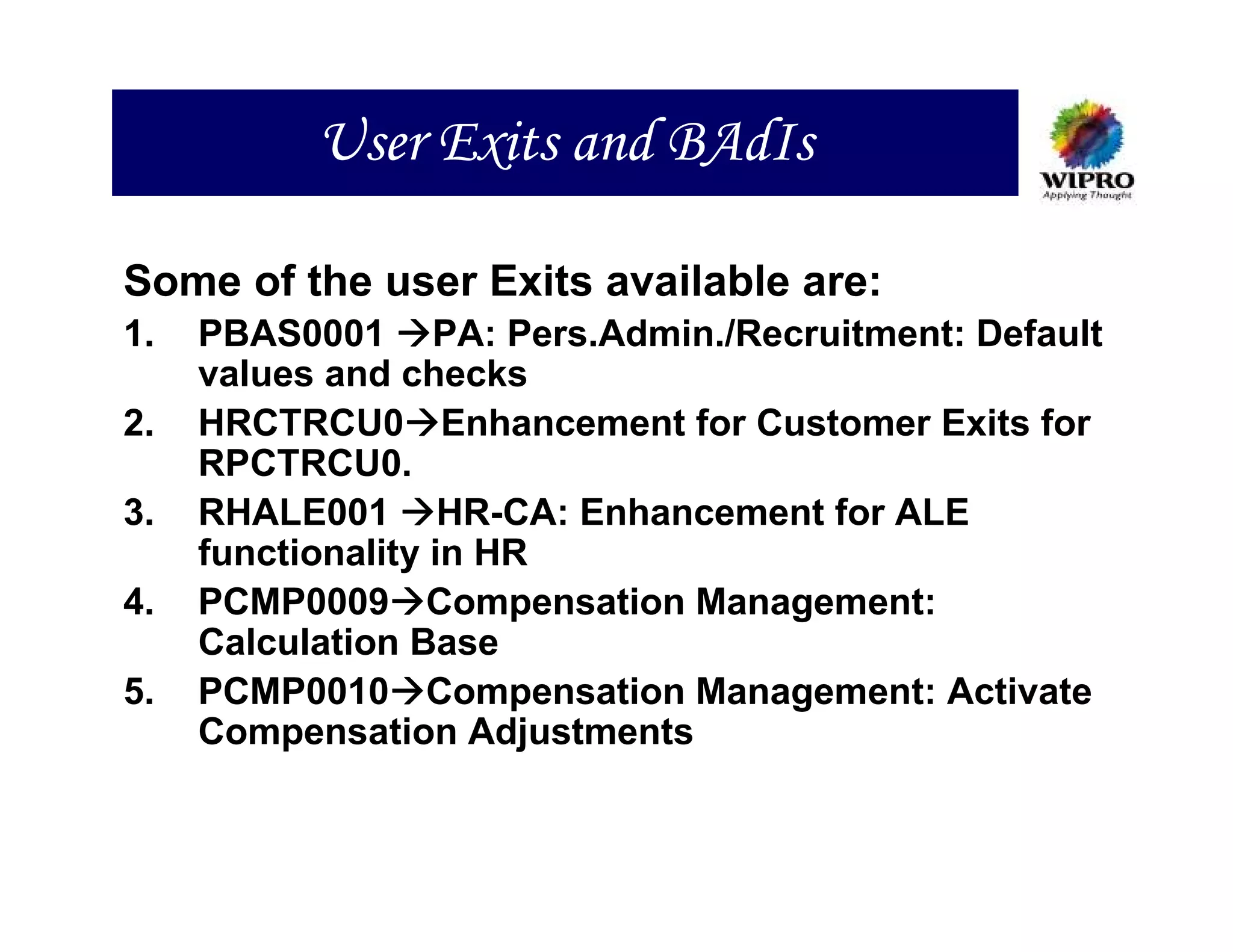 User Exits and BAdIs

Some of the user Exits available are:
1.   PBAS0001 PA: Pers.Admin./Recruitment: Default
     values and checks
2.   HRCTRCU0 Enhancement for Customer Exits for
     RPCTRCU0.
3.   RHALE001 HR-CA: Enhancement for ALE
     functionality in HR
4.   PCMP0009 Compensation Management:
     Calculation Base
5.   PCMP0010 Compensation Management: Activate
     Compensation Adjustments
 