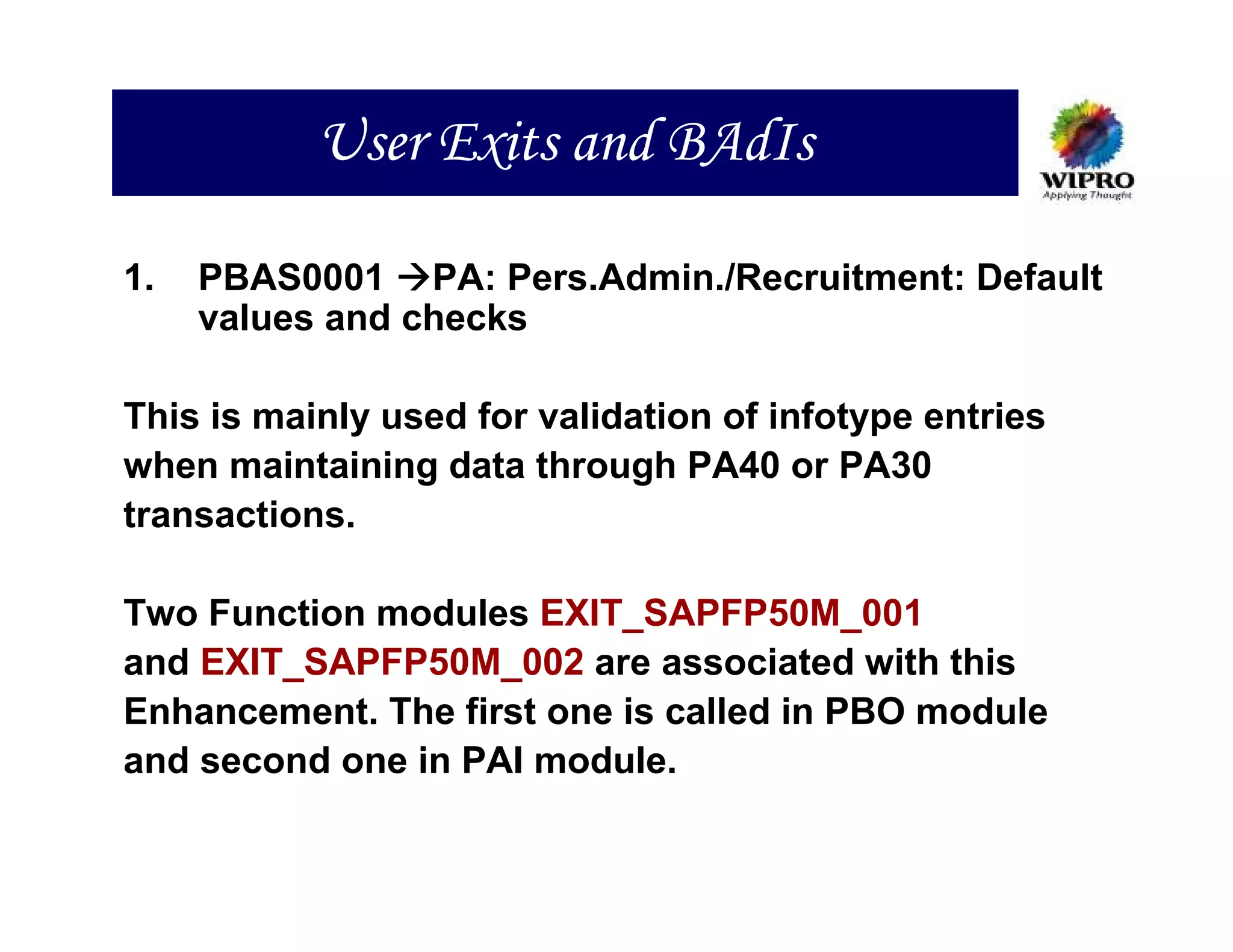 User Exits and BAdIs

1.   PBAS0001 PA: Pers.Admin./Recruitment: Default
     values and checks

This is mainly used for validation of infotype entries
when maintaining data through PA40 or PA30
transactions.

Two Function modules EXIT_SAPFP50M_001
and EXIT_SAPFP50M_002 are associated with this
Enhancement. The first one is called in PBO module
and second one in PAI module.
 