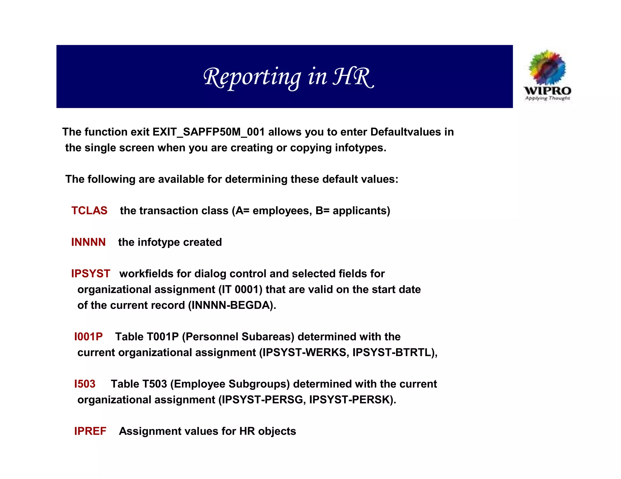 Reporting in HR
The function exit EXIT_SAPFP50M_001 allows you to enter Defaultvalues in
the single screen when you are creating or copying infotypes.

The following are available for determining these default values:

 TCLAS    the transaction class (A= employees, B= applicants)

 INNNN    the infotype created

 IPSYST workfields for dialog control and selected fields for
  organizational assignment (IT 0001) that are valid on the start date
  of the current record (INNNN-BEGDA).

  I001P Table T001P (Personnel Subareas) determined with the
   current organizational assignment (IPSYST-WERKS, IPSYST-BTRTL),

  I503 Table T503 (Employee Subgroups) determined with the current
   organizational assignment (IPSYST-PERSG, IPSYST-PERSK).

  IPREF   Assignment values for HR objects
 