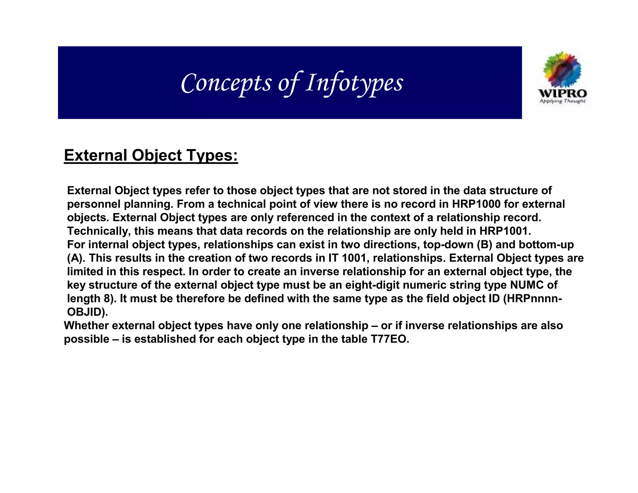 Concepts of Infotypes

External Object Types:

External Object types refer to those object types that are not stored in the data structure of
personnel planning. From a technical point of view there is no record in HRP1000 for external
objects. External Object types are only referenced in the context of a relationship record.
Technically, this means that data records on the relationship are only held in HRP1001.
For internal object types, relationships can exist in two directions, top-down (B) and bottom-up
(A). This results in the creation of two records in IT 1001, relationships. External Object types are
limited in this respect. In order to create an inverse relationship for an external object type, the
key structure of the external object type must be an eight-digit numeric string type NUMC of
length 8). It must be therefore be defined with the same type as the field object ID (HRPnnnn-
OBJID).
Whether external object types have only one relationship – or if inverse relationships are also
possible – is established for each object type in the table T77EO.
 