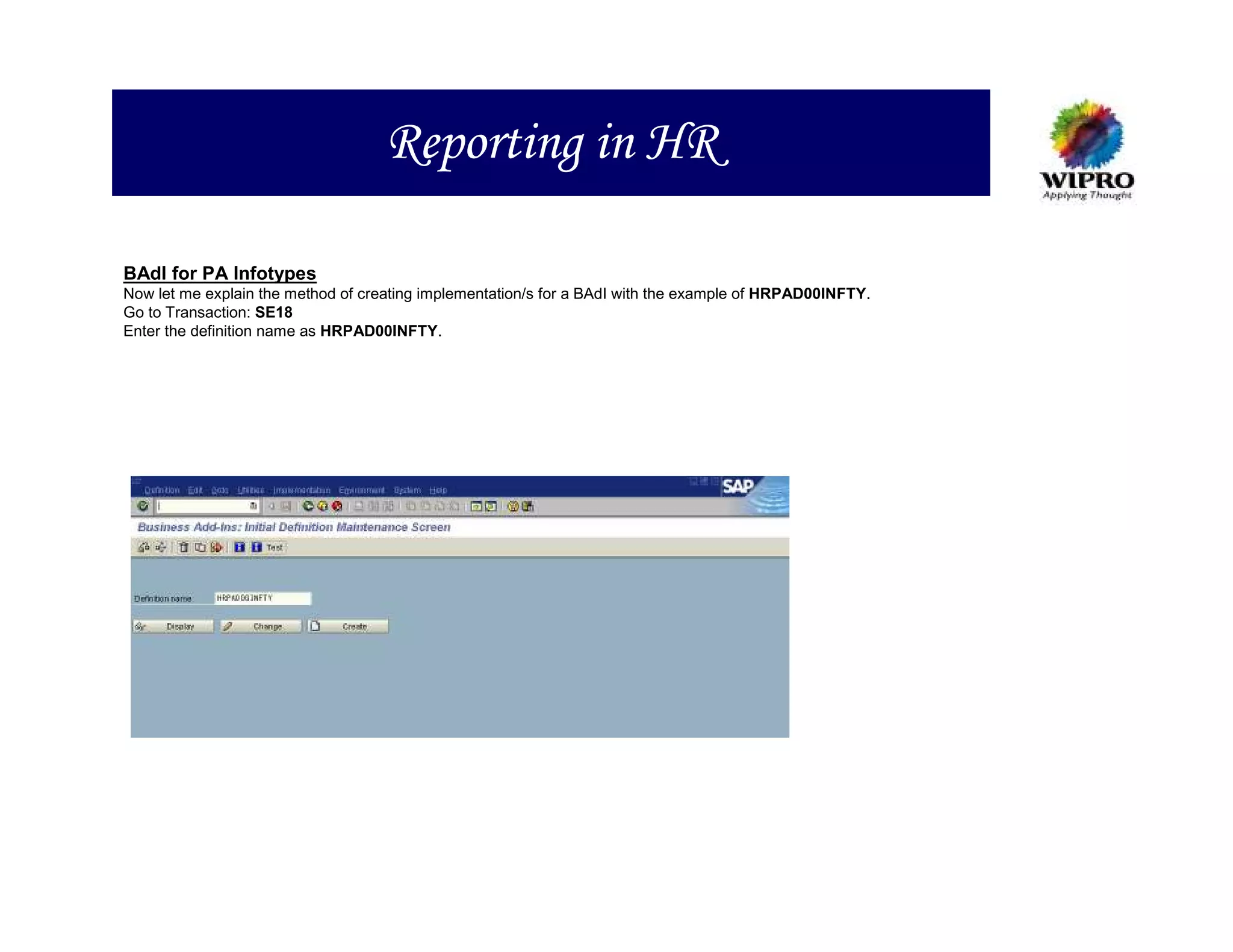 Reporting in HR

BAdI for PA Infotypes
Now let me explain the method of creating implementation/s for a BAdI with the example of HRPAD00INFTY.
Go to Transaction: SE18
Enter the definition name as HRPAD00INFTY.
 