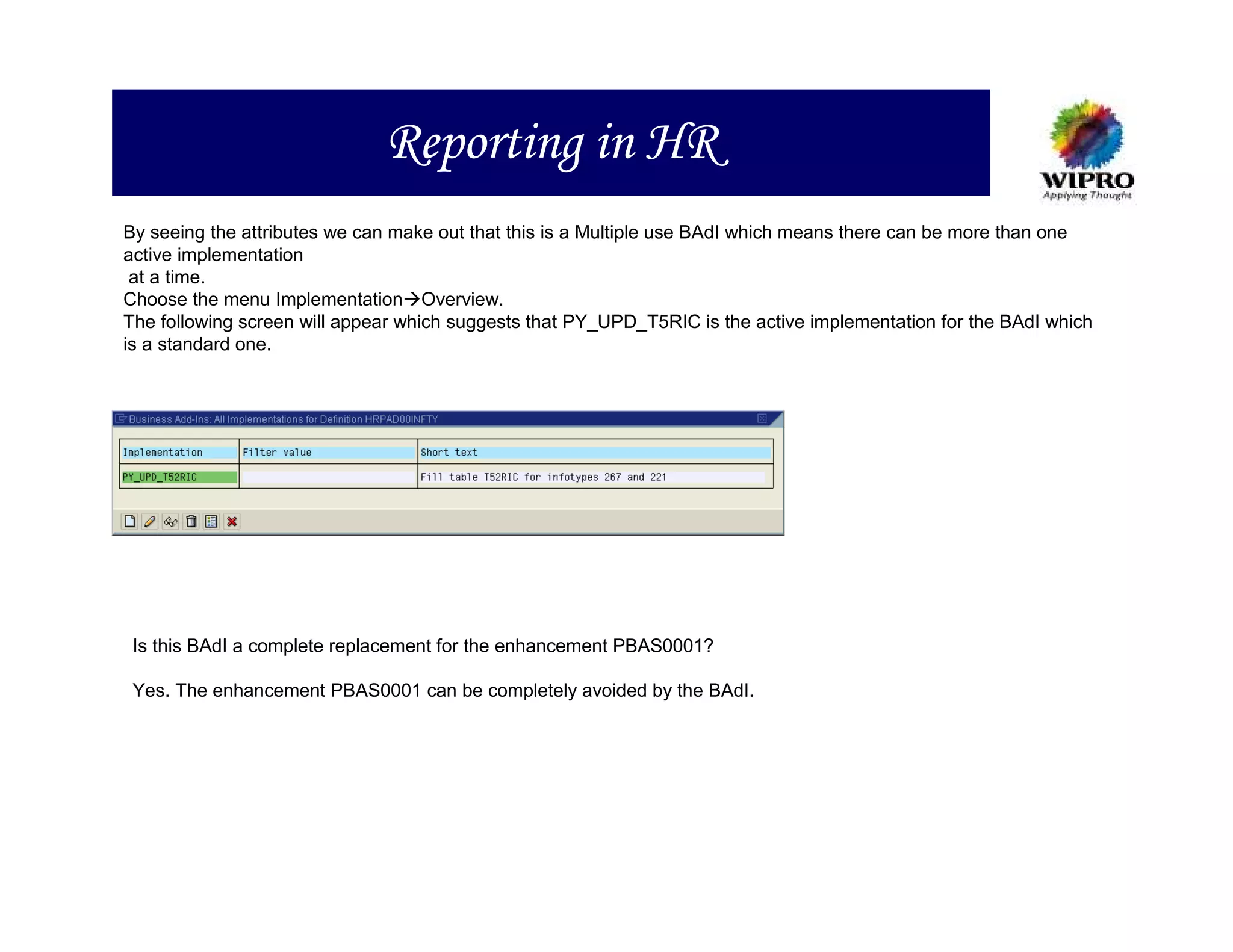 Reporting in HR
By seeing the attributes we can make out that this is a Multiple use BAdI which means there can be more than one
active implementation
 at a time.
Choose the menu Implementation Overview.
The following screen will appear which suggests that PY_UPD_T5RIC is the active implementation for the BAdI which
is a standard one.




 Is this BAdI a complete replacement for the enhancement PBAS0001?

 Yes. The enhancement PBAS0001 can be completely avoided by the BAdI.
 
