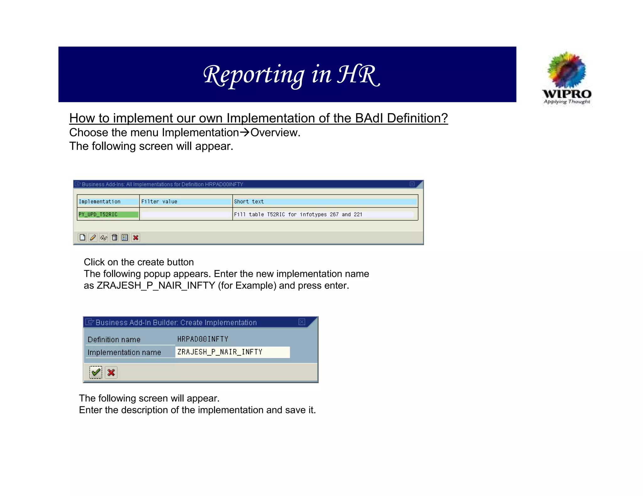 Reporting in HR
How to implement our own Implementation of the BAdI Definition?
Choose the menu Implementation Overview.
The following screen will appear.




  Click on the create button
  The following popup appears. Enter the new implementation name
  as ZRAJESH_P_NAIR_INFTY (for Example) and press enter.




 The following screen will appear.
 Enter the description of the implementation and save it.
 