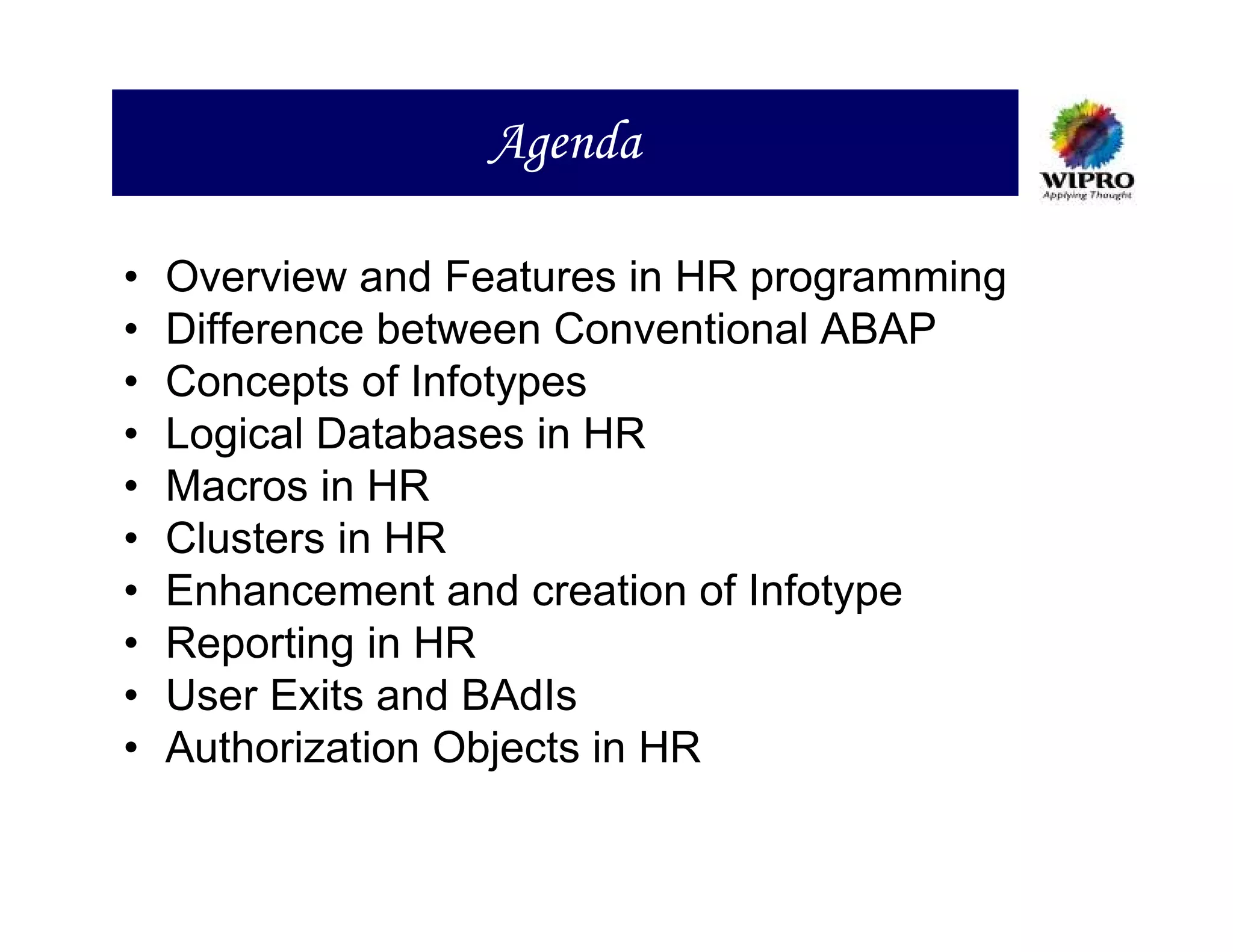 Agenda

•   Overview and Features in HR programming
•   Difference between Conventional ABAP
•   Concepts of Infotypes
•   Logical Databases in HR
•   Macros in HR
•   Clusters in HR
•   Enhancement and creation of Infotype
•   Reporting in HR
•   User Exits and BAdIs
•   Authorization Objects in HR
 