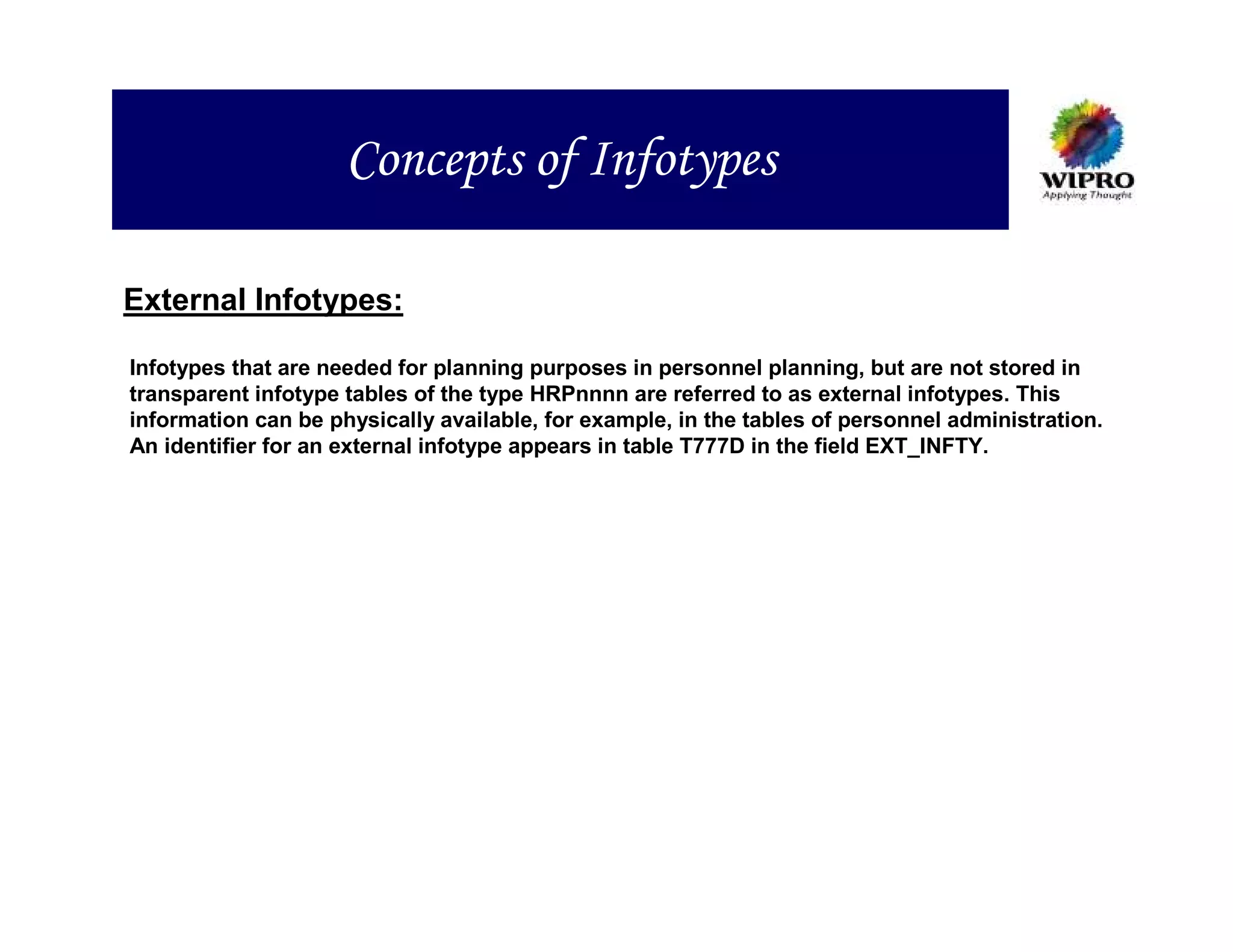 Concepts of Infotypes

External Infotypes:

Infotypes that are needed for planning purposes in personnel planning, but are not stored in
transparent infotype tables of the type HRPnnnn are referred to as external infotypes. This
information can be physically available, for example, in the tables of personnel administration.
An identifier for an external infotype appears in table T777D in the field EXT_INFTY.
 