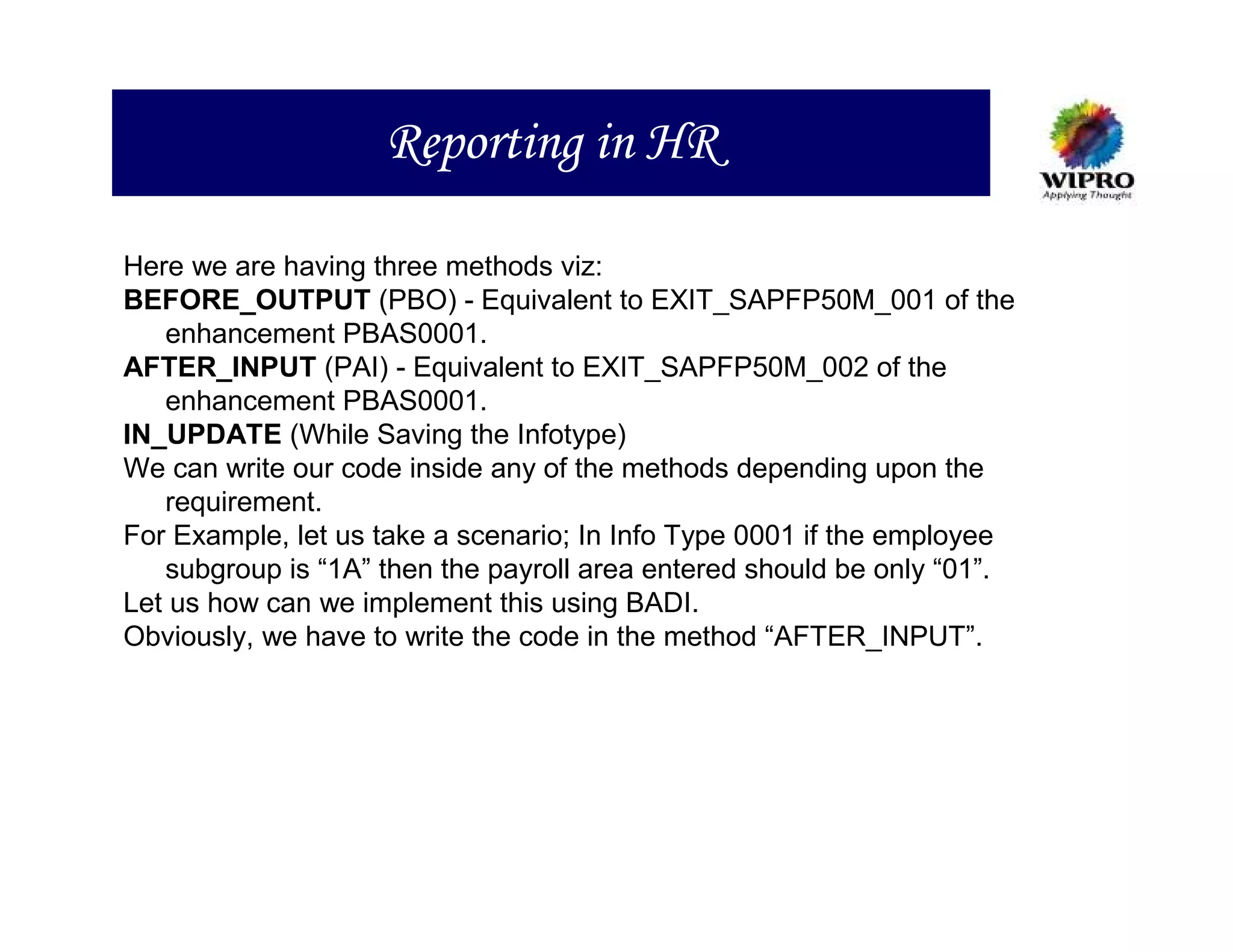 Reporting in HR

Here we are having three methods viz:
BEFORE_OUTPUT (PBO) - Equivalent to EXIT_SAPFP50M_001 of the
   enhancement PBAS0001.
AFTER_INPUT (PAI) - Equivalent to EXIT_SAPFP50M_002 of the
   enhancement PBAS0001.
IN_UPDATE (While Saving the Infotype)
We can write our code inside any of the methods depending upon the
   requirement.
For Example, let us take a scenario; In Info Type 0001 if the employee
   subgroup is “1A” then the payroll area entered should be only “01”.
Let us how can we implement this using BADI.
Obviously, we have to write the code in the method “AFTER_INPUT”.
 