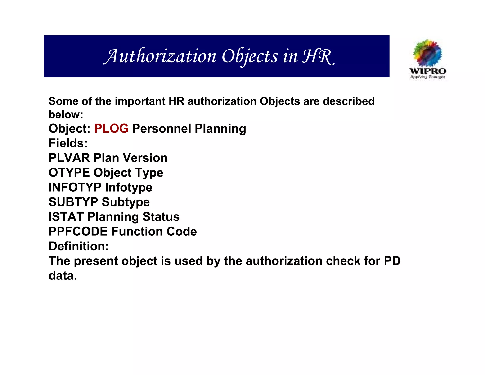 Authorization Objects in HR
Some of the important HR authorization Objects are described
below:
Object: PLOG Personnel Planning
Fields:
PLVAR Plan Version
OTYPE Object Type
INFOTYP Infotype
SUBTYP Subtype
ISTAT Planning Status
PPFCODE Function Code
Definition:
The present object is used by the authorization check for PD
data.
 