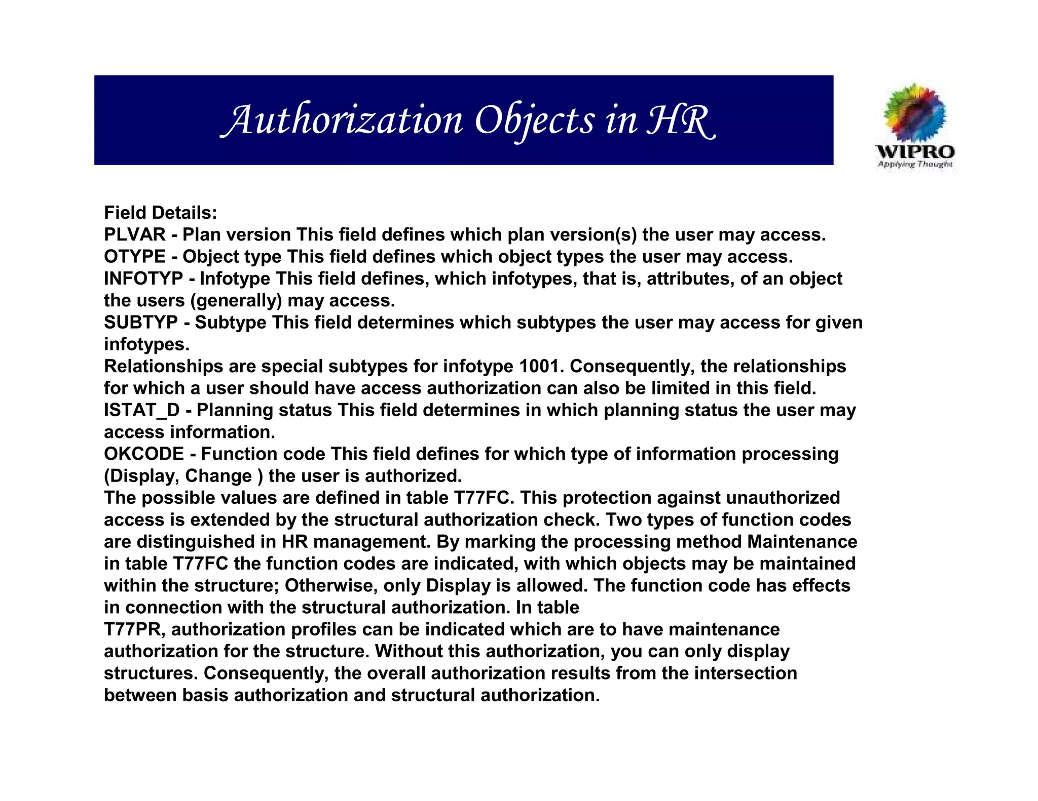 Authorization Objects in HR
Field Details:
PLVAR - Plan version This field defines which plan version(s) the user may access.
OTYPE - Object type This field defines which object types the user may access.
INFOTYP - Infotype This field defines, which infotypes, that is, attributes, of an object
the users (generally) may access.
SUBTYP - Subtype This field determines which subtypes the user may access for given
infotypes.
Relationships are special subtypes for infotype 1001. Consequently, the relationships
for which a user should have access authorization can also be limited in this field.
ISTAT_D - Planning status This field determines in which planning status the user may
access information.
OKCODE - Function code This field defines for which type of information processing
(Display, Change ) the user is authorized.
The possible values are defined in table T77FC. This protection against unauthorized
access is extended by the structural authorization check. Two types of function codes
are distinguished in HR management. By marking the processing method Maintenance
in table T77FC the function codes are indicated, with which objects may be maintained
within the structure; Otherwise, only Display is allowed. The function code has effects
in connection with the structural authorization. In table
T77PR, authorization profiles can be indicated which are to have maintenance
authorization for the structure. Without this authorization, you can only display
structures. Consequently, the overall authorization results from the intersection
between basis authorization and structural authorization.
 