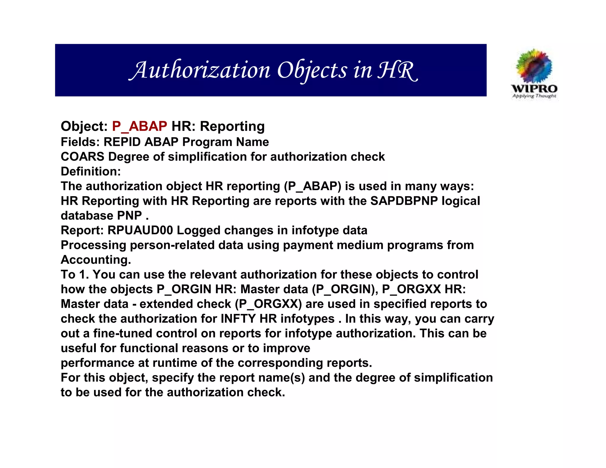 Authorization Objects in HR
Object: P_ABAP HR: Reporting
Fields: REPID ABAP Program Name
COARS Degree of simplification for authorization check
Definition:
The authorization object HR reporting (P_ABAP) is used in many ways:
HR Reporting with HR Reporting are reports with the SAPDBPNP logical
database PNP .
Report: RPUAUD00 Logged changes in infotype data
Processing person-related data using payment medium programs from
Accounting.
To 1. You can use the relevant authorization for these objects to control
how the objects P_ORGIN HR: Master data (P_ORGIN), P_ORGXX HR:
Master data - extended check (P_ORGXX) are used in specified reports to
check the authorization for INFTY HR infotypes . In this way, you can carry
out a fine-tuned control on reports for infotype authorization. This can be
useful for functional reasons or to improve
performance at runtime of the corresponding reports.
For this object, specify the report name(s) and the degree of simplification
to be used for the authorization check.
 