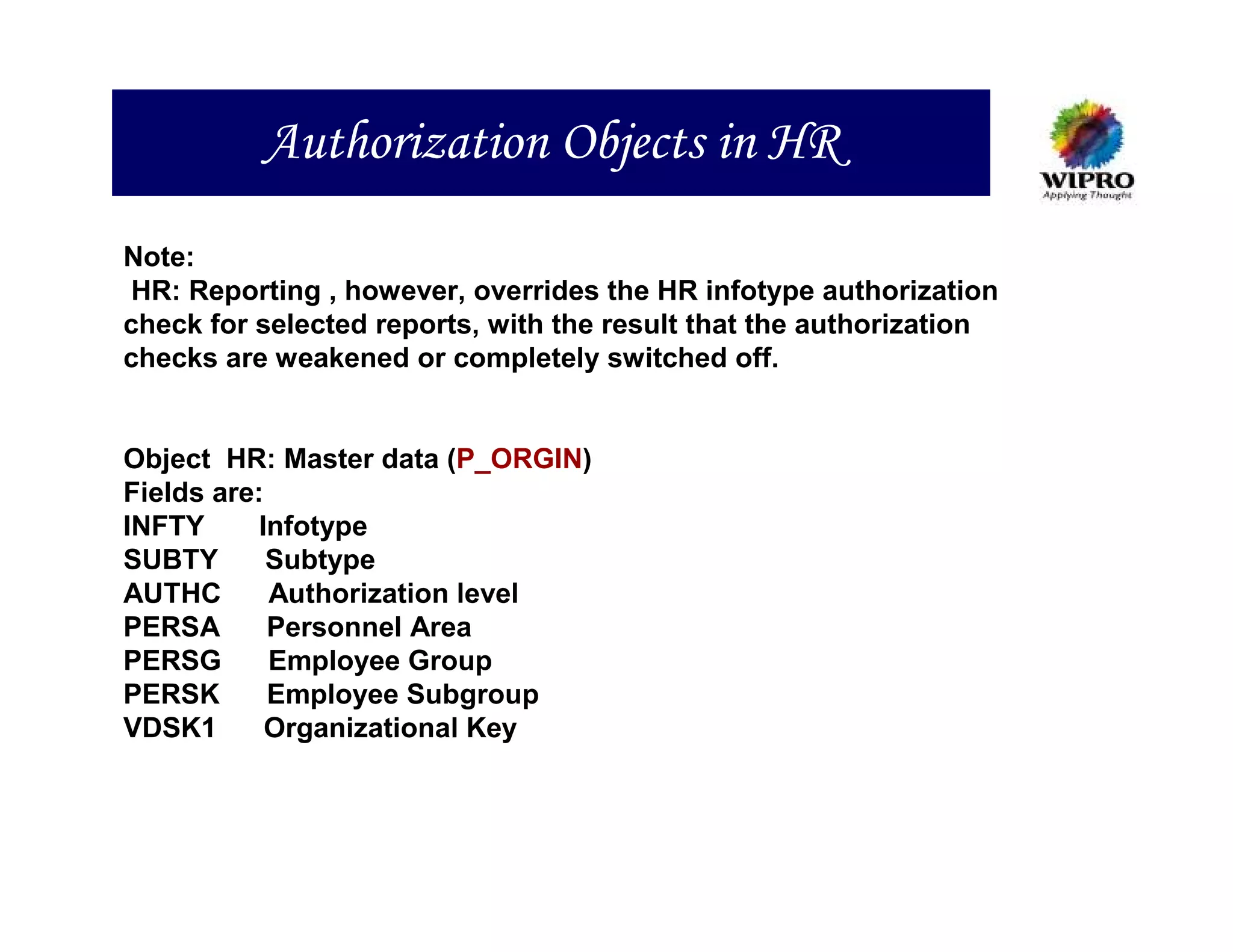 Authorization Objects in HR
Note:
 HR: Reporting , however, overrides the HR infotype authorization
check for selected reports, with the result that the authorization
checks are weakened or completely switched off.


Object HR: Master data (P_ORGIN)
Fields are:
INFTY      Infotype
SUBTY       Subtype
AUTHC       Authorization level
PERSA       Personnel Area
PERSG       Employee Group
PERSK       Employee Subgroup
VDSK1       Organizational Key
 