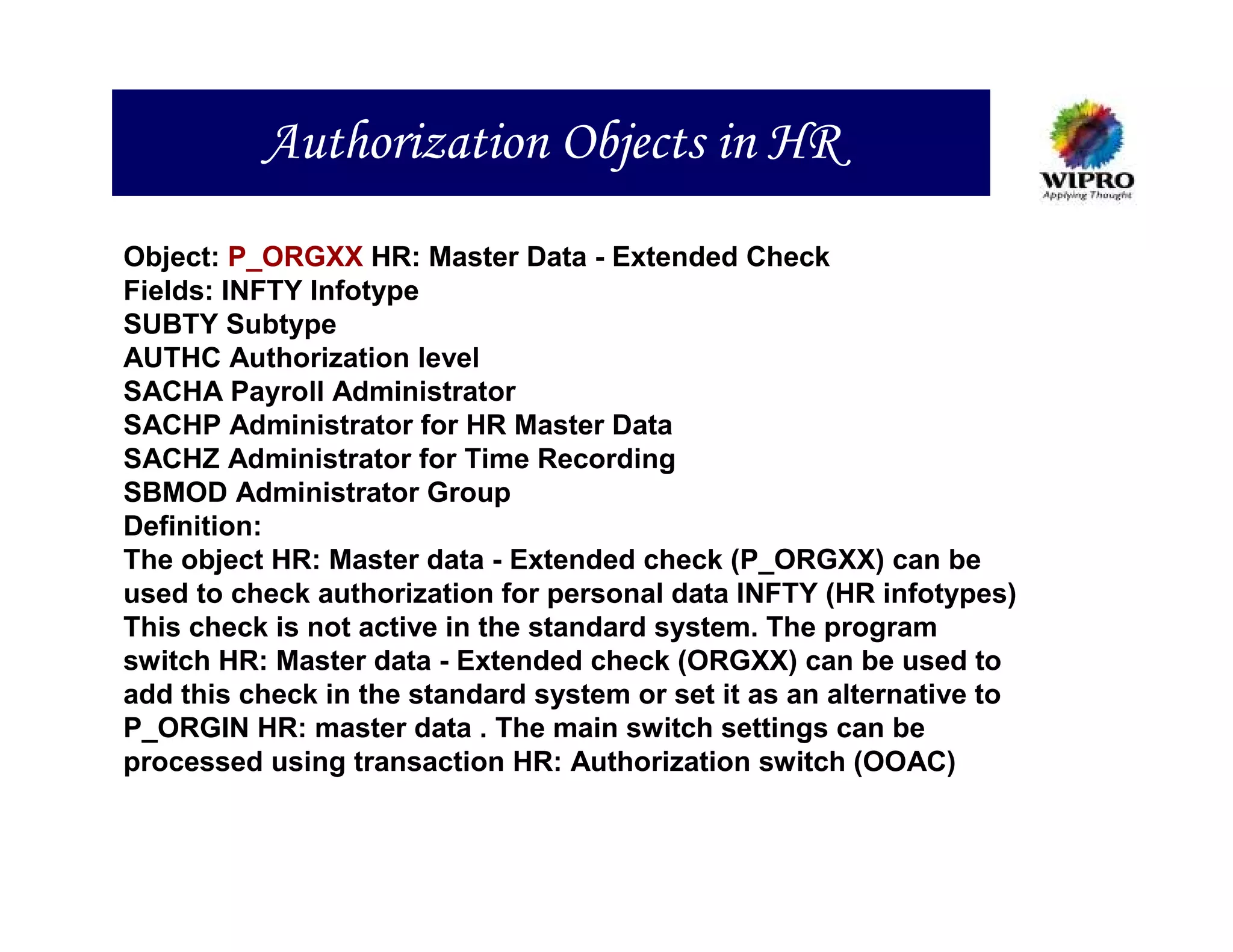 Authorization Objects in HR
Object: P_ORGXX HR: Master Data - Extended Check
Fields: INFTY Infotype
SUBTY Subtype
AUTHC Authorization level
SACHA Payroll Administrator
SACHP Administrator for HR Master Data
SACHZ Administrator for Time Recording
SBMOD Administrator Group
Definition:
The object HR: Master data - Extended check (P_ORGXX) can be
used to check authorization for personal data INFTY (HR infotypes)
This check is not active in the standard system. The program
switch HR: Master data - Extended check (ORGXX) can be used to
add this check in the standard system or set it as an alternative to
P_ORGIN HR: master data . The main switch settings can be
processed using transaction HR: Authorization switch (OOAC)
 