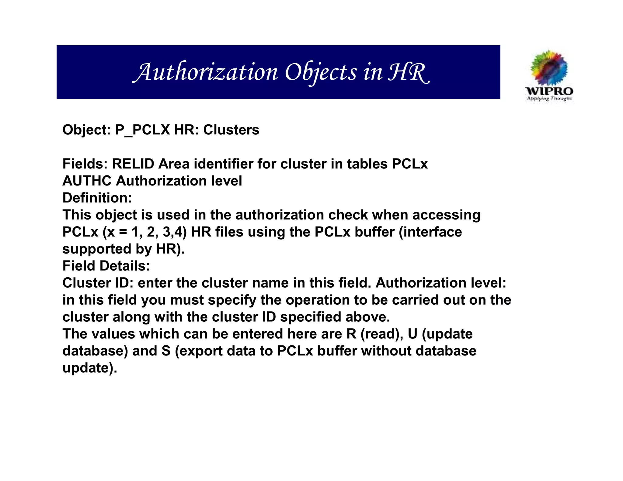 Authorization Objects in HR
Object: P_PCLX HR: Clusters

Fields: RELID Area identifier for cluster in tables PCLx
AUTHC Authorization level
Definition:
This object is used in the authorization check when accessing
PCLx (x = 1, 2, 3,4) HR files using the PCLx buffer (interface
supported by HR).
Field Details:
Cluster ID: enter the cluster name in this field. Authorization level:
in this field you must specify the operation to be carried out on the
cluster along with the cluster ID specified above.
The values which can be entered here are R (read), U (update
database) and S (export data to PCLx buffer without database
update).
 