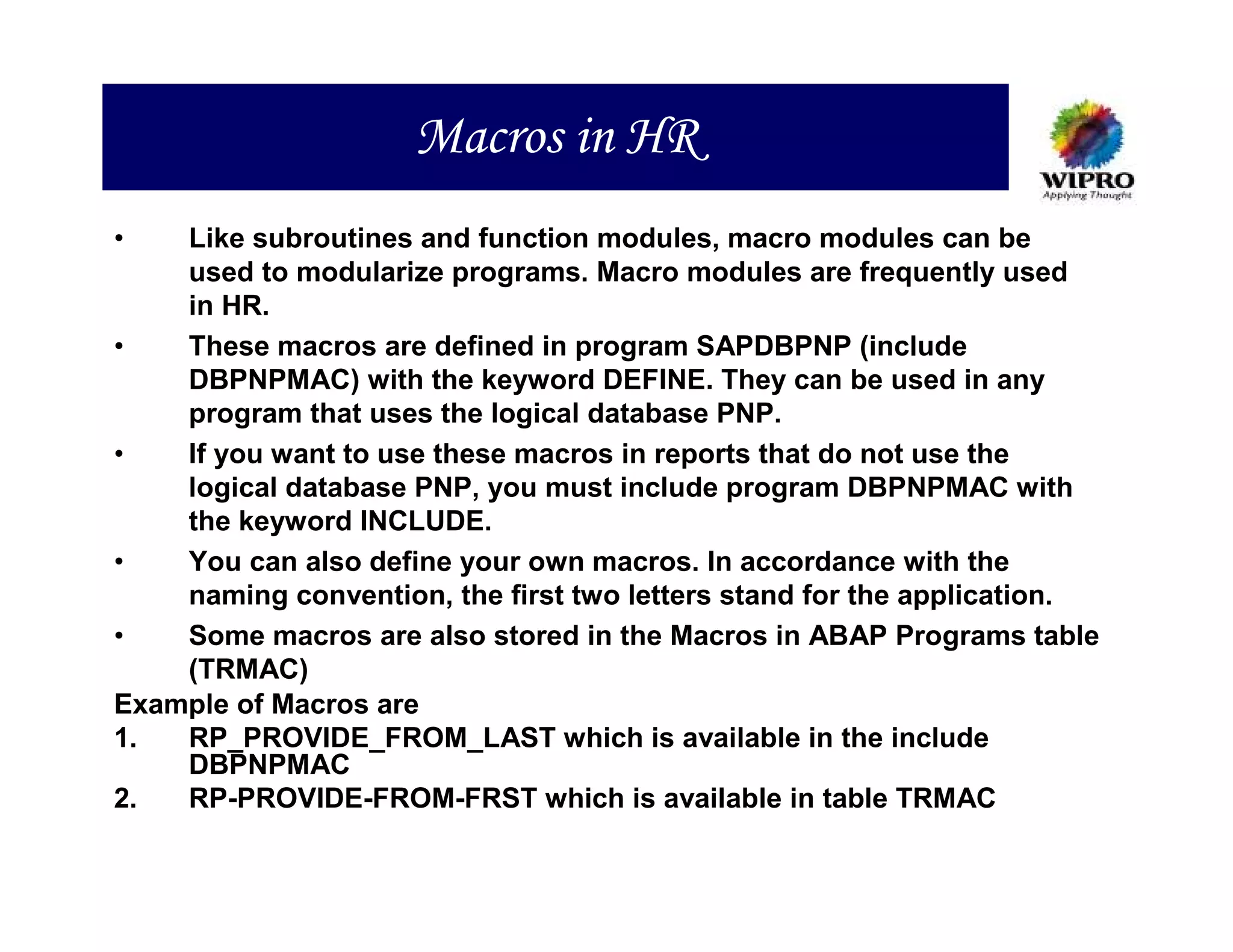 Macros in HR
•   Like subroutines and function modules, macro modules can be
    used to modularize programs. Macro modules are frequently used
    in HR.
•   These macros are defined in program SAPDBPNP (include
    DBPNPMAC) with the keyword DEFINE. They can be used in any
    program that uses the logical database PNP.
•   If you want to use these macros in reports that do not use the
    logical database PNP, you must include program DBPNPMAC with
    the keyword INCLUDE.
•   You can also define your own macros. In accordance with the
    naming convention, the first two letters stand for the application.
•   Some macros are also stored in the Macros in ABAP Programs table
    (TRMAC)
Example of Macros are
1.  RP_PROVIDE_FROM_LAST which is available in the include
    DBPNPMAC
2.  RP-PROVIDE-FROM-FRST which is available in table TRMAC
 