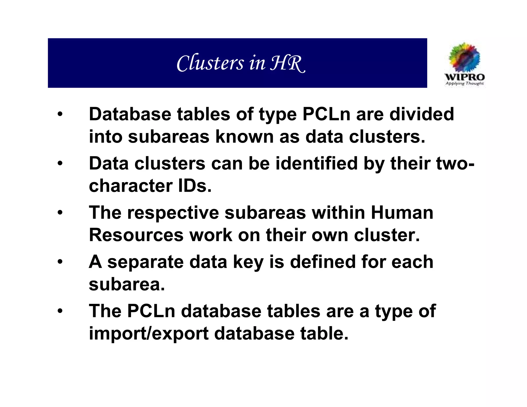 Clusters in HR

•   Database tables of type PCLn are divided
    into subareas known as data clusters.
•   Data clusters can be identified by their two-
    character IDs.
•   The respective subareas within Human
    Resources work on their own cluster.
•   A separate data key is defined for each
    subarea.
•   The PCLn database tables are a type of
    import/export database table.
 