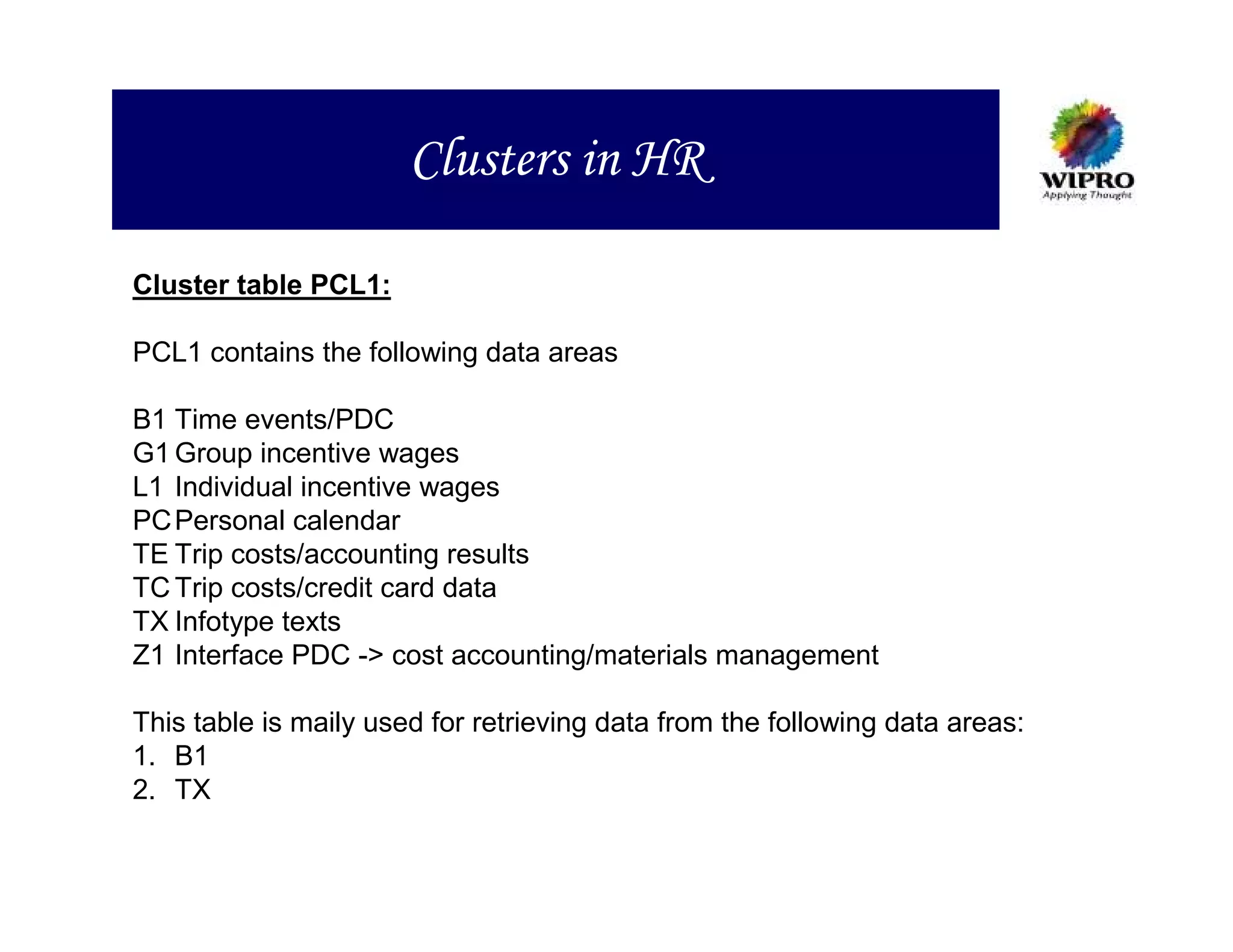 Clusters in HR

Cluster table PCL1:

PCL1 contains the following data areas

B1 Time events/PDC
G1 Group incentive wages
L1 Individual incentive wages
PC Personal calendar
TE Trip costs/accounting results
TC Trip costs/credit card data
TX Infotype texts
Z1 Interface PDC -> cost accounting/materials management

This table is maily used for retrieving data from the following data areas:
1. B1
2. TX
 