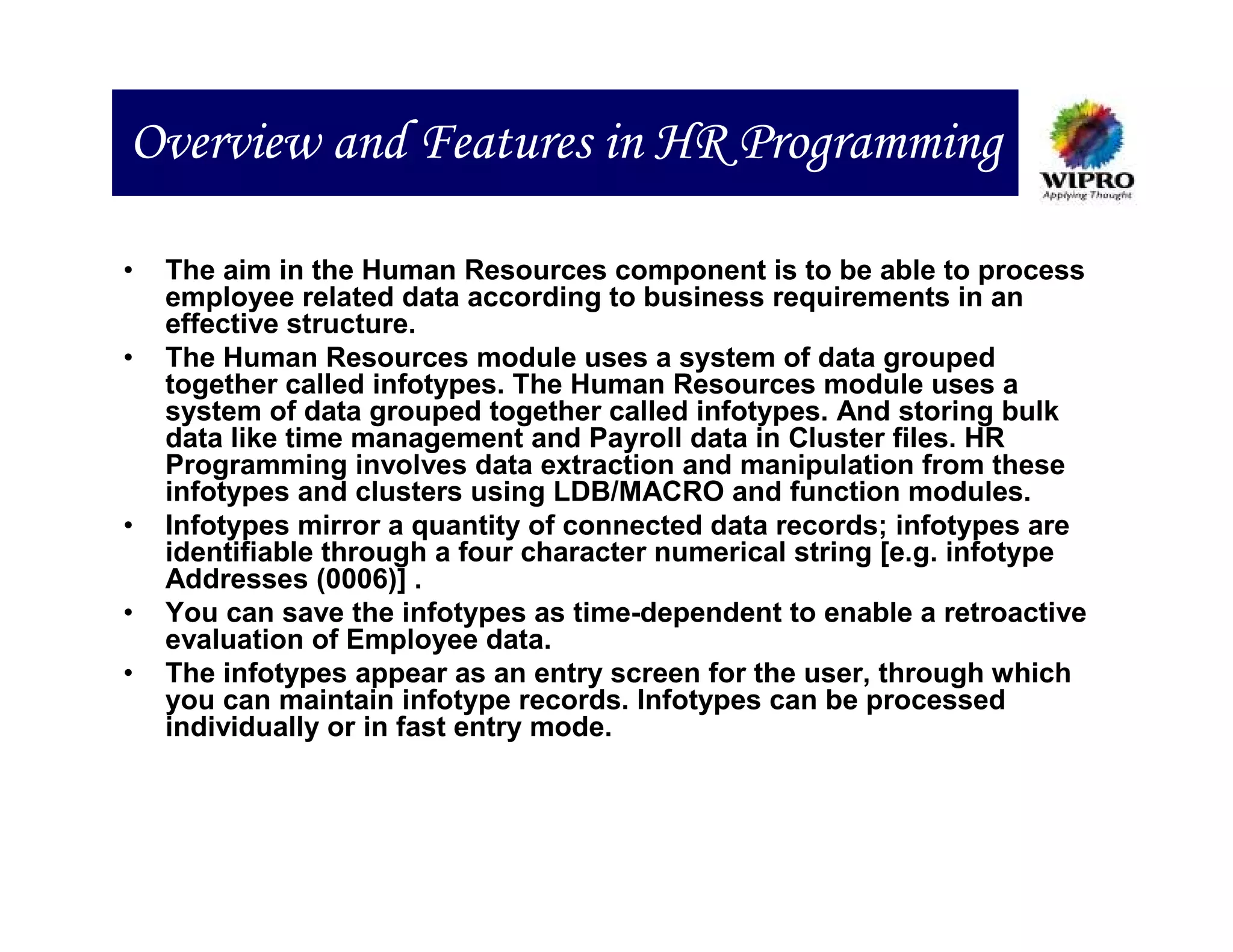 Overview and Features in HR Programming

•   The aim in the Human Resources component is to be able to process
    employee related data according to business requirements in an
    effective structure.
•   The Human Resources module uses a system of data grouped
    together called infotypes. The Human Resources module uses a
    system of data grouped together called infotypes. And storing bulk
    data like time management and Payroll data in Cluster files. HR
    Programming involves data extraction and manipulation from these
    infotypes and clusters using LDB/MACRO and function modules.
•   Infotypes mirror a quantity of connected data records; infotypes are
    identifiable through a four character numerical string [e.g. infotype
    Addresses (0006)] .
•   You can save the infotypes as time-dependent to enable a retroactive
    evaluation of Employee data.
•   The infotypes appear as an entry screen for the user, through which
    you can maintain infotype records. Infotypes can be processed
    individually or in fast entry mode.
 