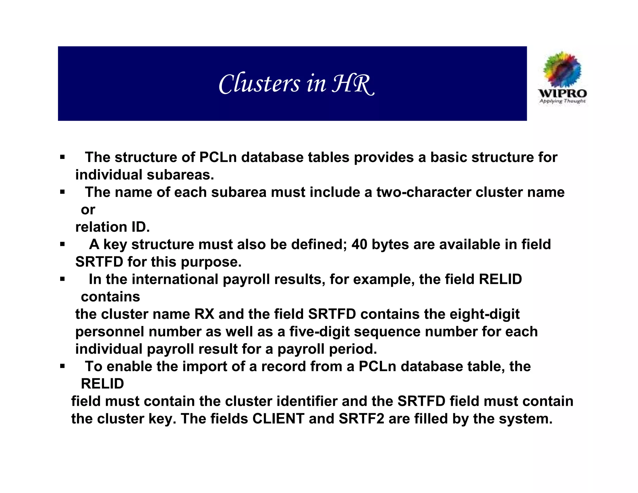 Clusters in HR

   The structure of PCLn database tables provides a basic structure for
 individual subareas.
   The name of each subarea must include a two-character cluster name
  or
 relation ID.
   A key structure must also be defined; 40 bytes are available in field
 SRTFD for this purpose.
   In the international payroll results, for example, the field RELID
  contains
 the cluster name RX and the field SRTFD contains the eight-digit
 personnel number as well as a five-digit sequence number for each
 individual payroll result for a payroll period.
   To enable the import of a record from a PCLn database table, the
  RELID
field must contain the cluster identifier and the SRTFD field must contain
the cluster key. The fields CLIENT and SRTF2 are filled by the system.
 