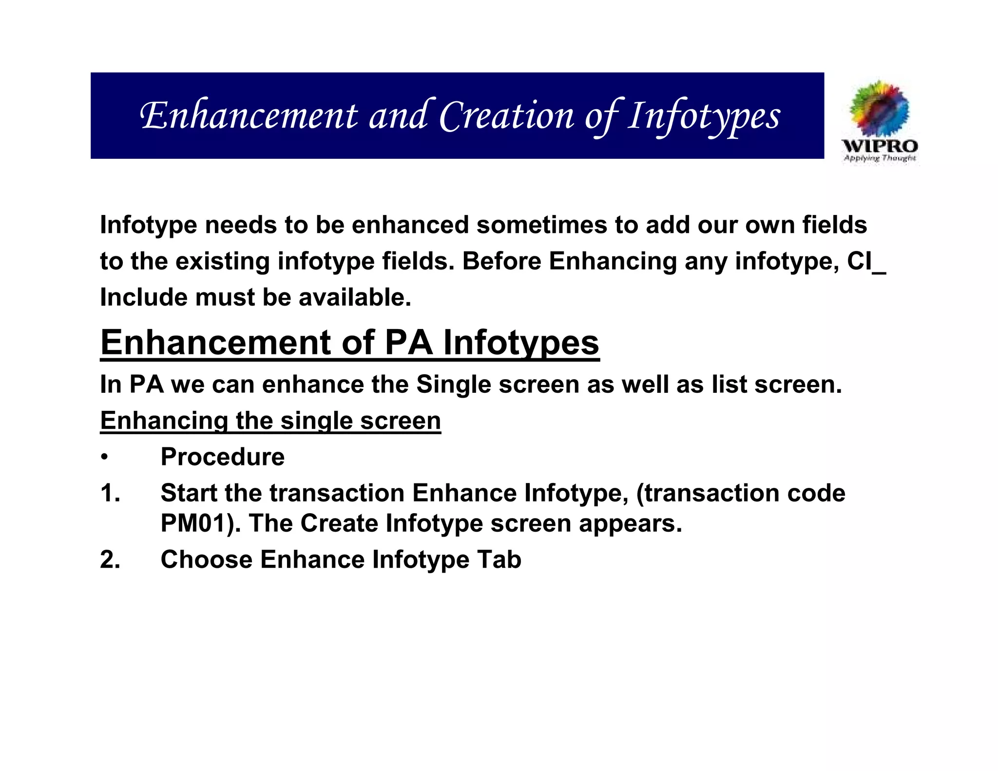 Enhancement and Creation of Infotypes

Infotype needs to be enhanced sometimes to add our own fields
to the existing infotype fields. Before Enhancing any infotype, CI_
Include must be available.
Enhancement of PA Infotypes
In PA we can enhance the Single screen as well as list screen.
Enhancing the single screen
•    Procedure
1.   Start the transaction Enhance Infotype, (transaction code
     PM01). The Create Infotype screen appears.
2.   Choose Enhance Infotype Tab
 
