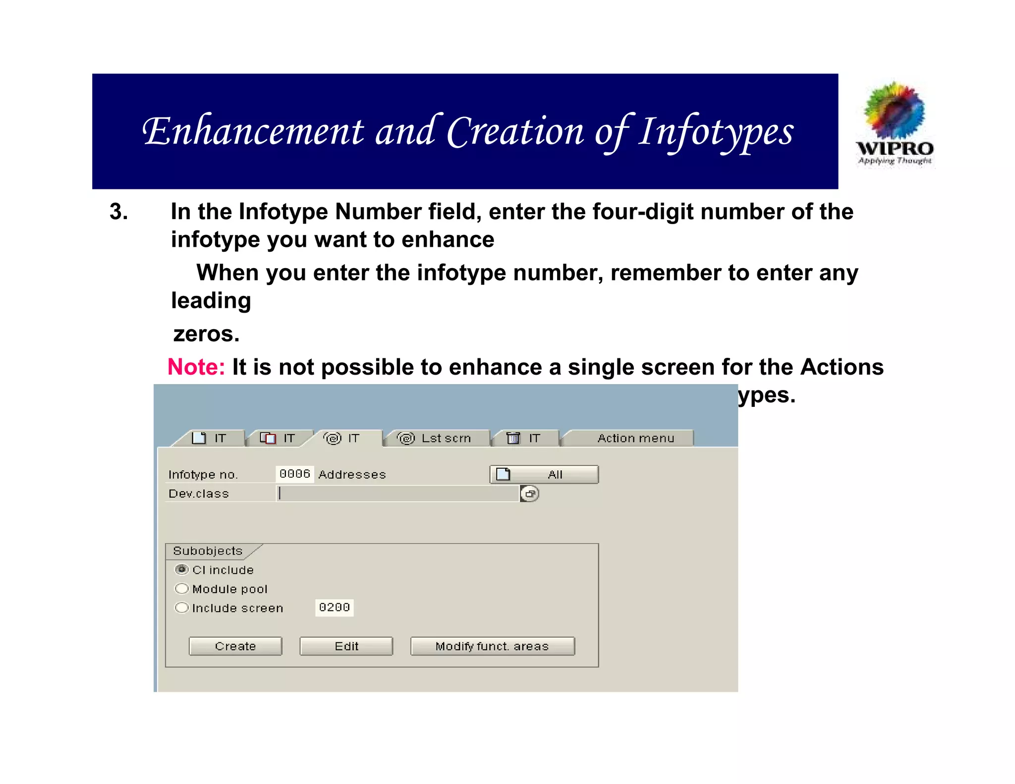 Enhancement and Creation of Infotypes
3.    In the Infotype Number field, enter the four-digit number of the
      infotype you want to enhance
         When you enter the infotype number, remember to enter any
      leading
      zeros.
      Note: It is not possible to enhance a single screen for the Actions
            infotype (0000), or the Time Management infotypes.
 