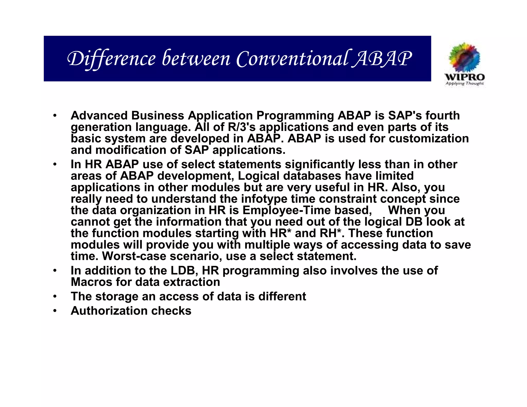 Difference between Conventional ABAP

•   Advanced Business Application Programming ABAP is SAP's fourth
    generation language. All of R/3's applications and even parts of its
    basic system are developed in ABAP. ABAP is used for customization
    and modification of SAP applications.
•   In HR ABAP use of select statements significantly less than in other
    areas of ABAP development, Logical databases have limited
    applications in other modules but are very useful in HR. Also, you
    really need to understand the infotype time constraint concept since
    the data organization in HR is Employee-Time based, When you
    cannot get the information that you need out of the logical DB look at
    the function modules starting with HR* and RH*. These function
    modules will provide you with multiple ways of accessing data to save
    time. Worst-case scenario, use a select statement.
•   In addition to the LDB, HR programming also involves the use of
    Macros for data extraction
•   The storage an access of data is different
•   Authorization checks
 