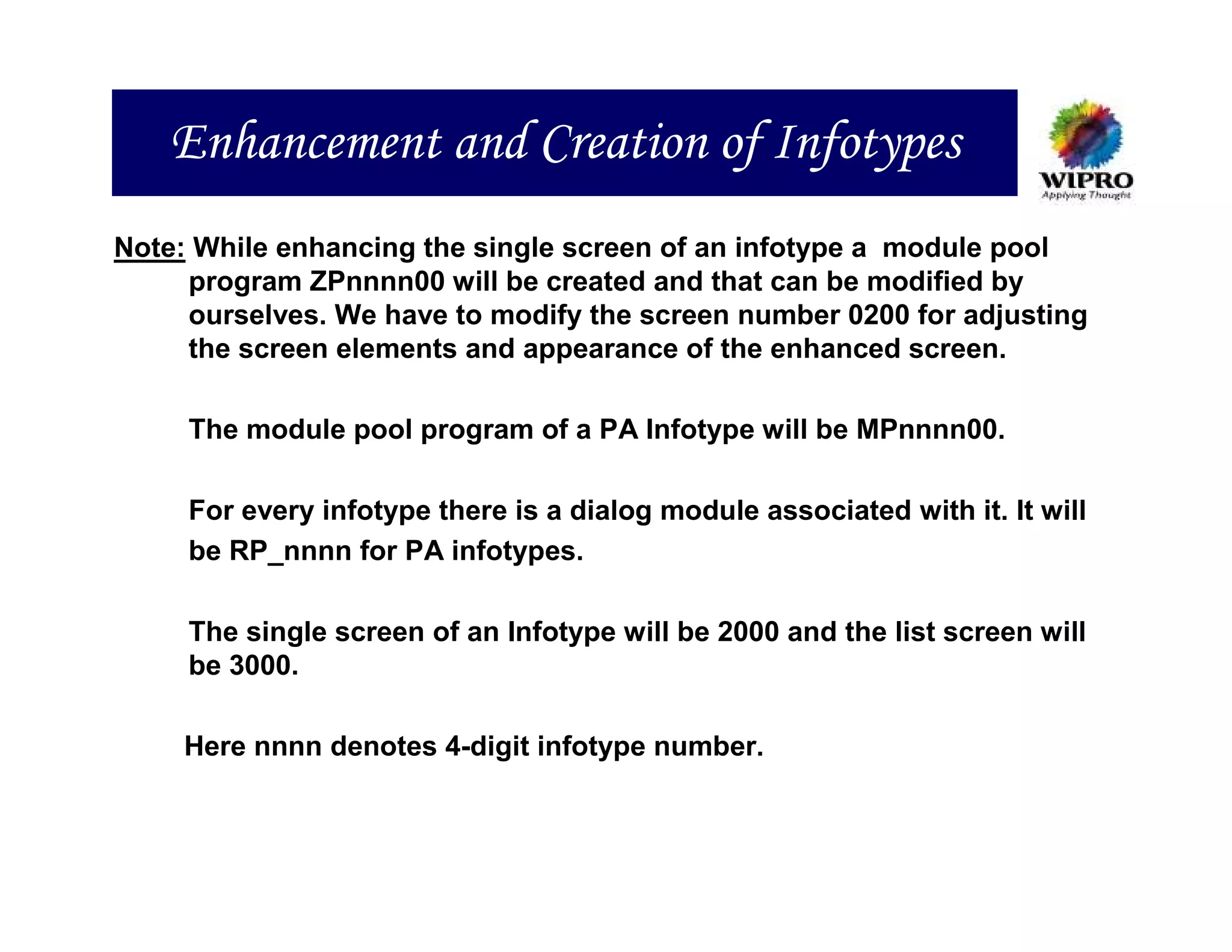Enhancement and Creation of Infotypes
Note: While enhancing the single screen of an infotype a module pool
     program ZPnnnn00 will be created and that can be modified by
     ourselves. We have to modify the screen number 0200 for adjusting
     the screen elements and appearance of the enhanced screen.

     The module pool program of a PA Infotype will be MPnnnn00.

     For every infotype there is a dialog module associated with it. It will
     be RP_nnnn for PA infotypes.

     The single screen of an Infotype will be 2000 and the list screen will
     be 3000.

     Here nnnn denotes 4-digit infotype number.
 