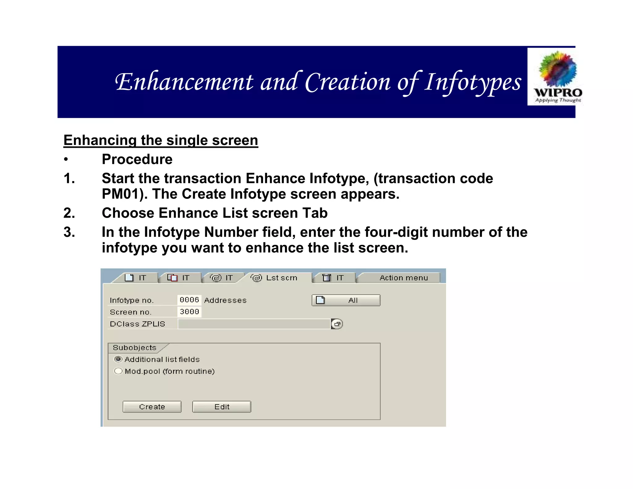 Enhancement and Creation of Infotypes
Enhancing the single screen
•   Procedure
1.  Start the transaction Enhance Infotype, (transaction code
    PM01). The Create Infotype screen appears.
2.  Choose Enhance List screen Tab
3.  In the Infotype Number field, enter the four-digit number of the
    infotype you want to enhance the list screen.
 