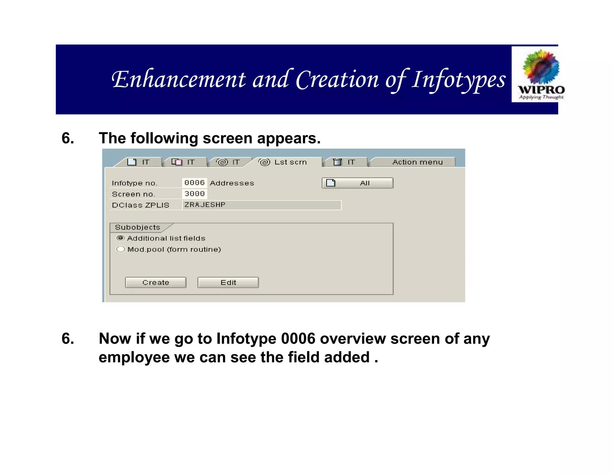 Enhancement and Creation of Infotypes

6.   The following screen appears.




6.   Now if we go to Infotype 0006 overview screen of any
     employee we can see the field added .
 