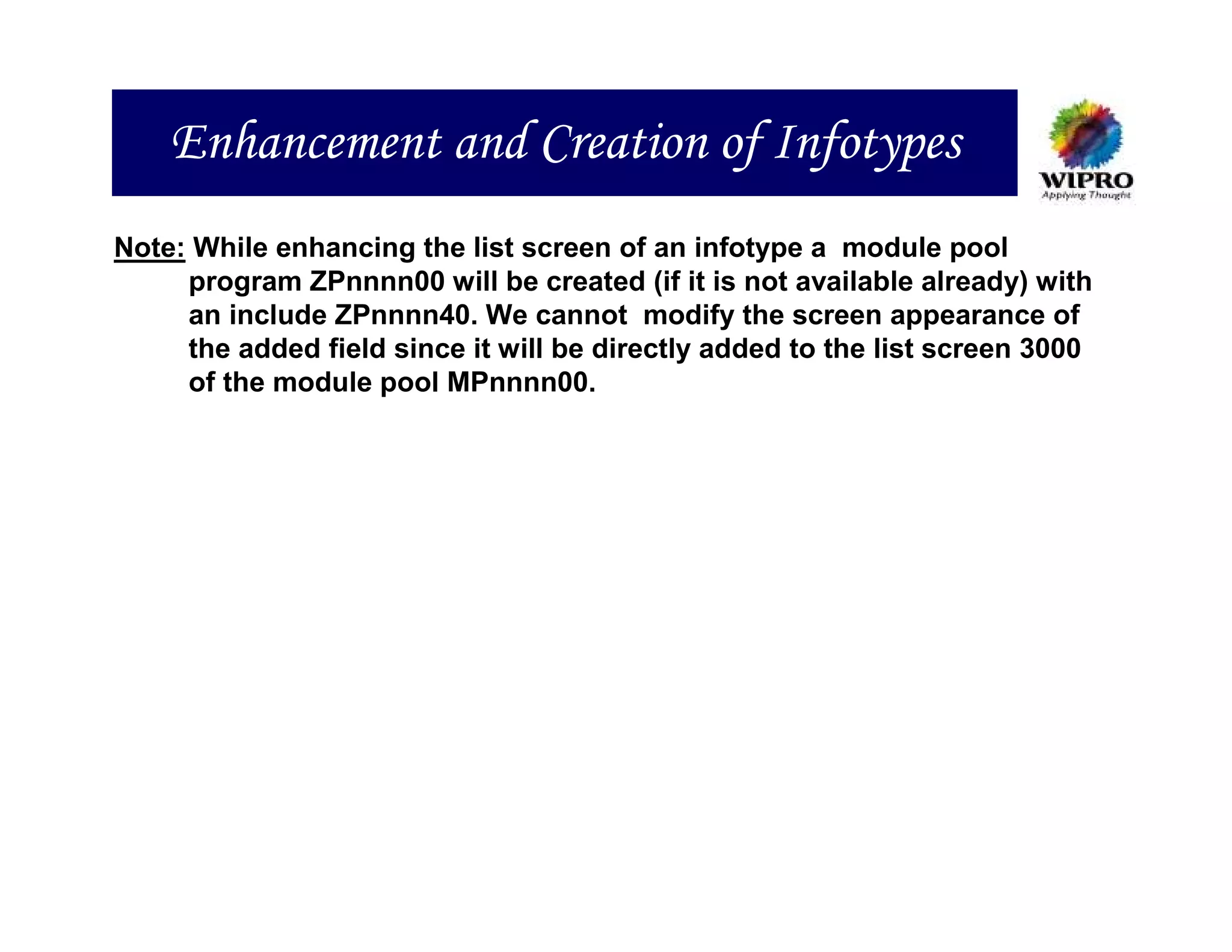 Enhancement and Creation of Infotypes
Note: While enhancing the list screen of an infotype a module pool
     program ZPnnnn00 will be created (if it is not available already) with
     an include ZPnnnn40. We cannot modify the screen appearance of
     the added field since it will be directly added to the list screen 3000
     of the module pool MPnnnn00.
 