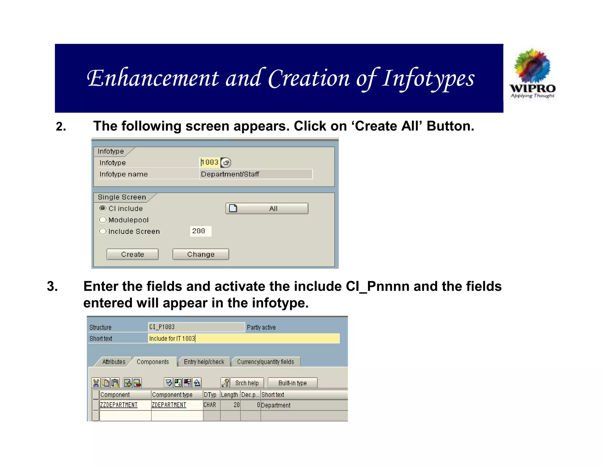 Enhancement and Creation of Infotypes
 2.    The following screen appears. Click on ‘Create All’ Button.




3.    Enter the fields and activate the include CI_Pnnnn and the fields
      entered will appear in the infotype.
 
