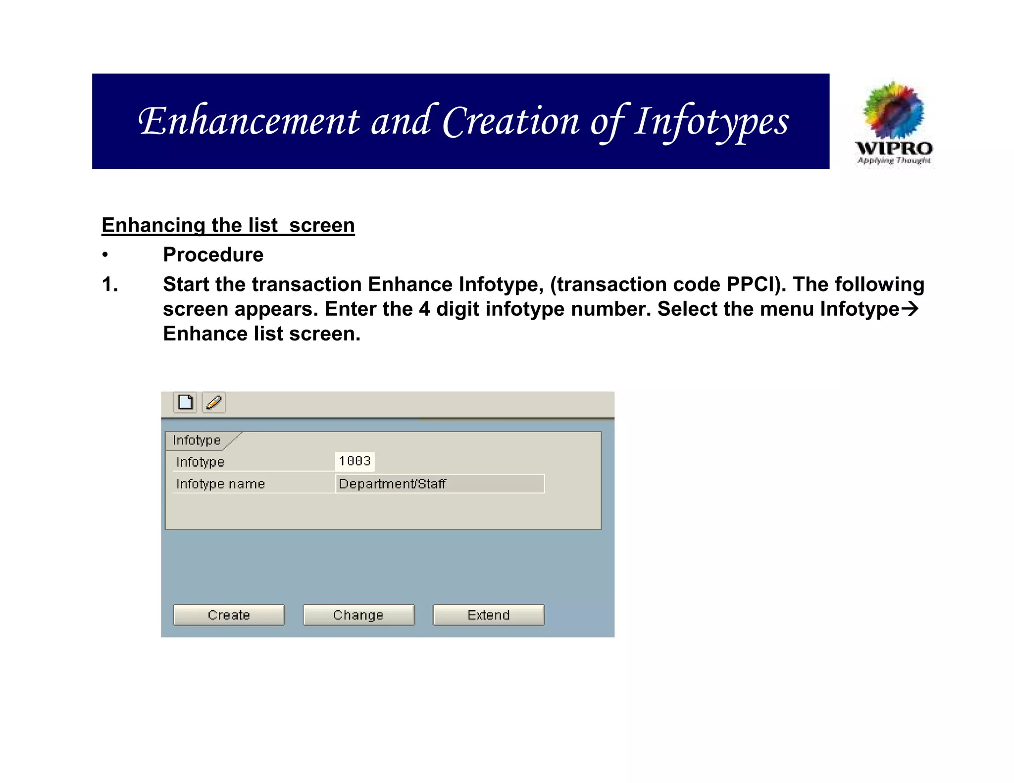 Enhancement and Creation of Infotypes

Enhancing the list screen
•    Procedure
1.   Start the transaction Enhance Infotype, (transaction code PPCI). The following
     screen appears. Enter the 4 digit infotype number. Select the menu Infotype
     Enhance list screen.
 