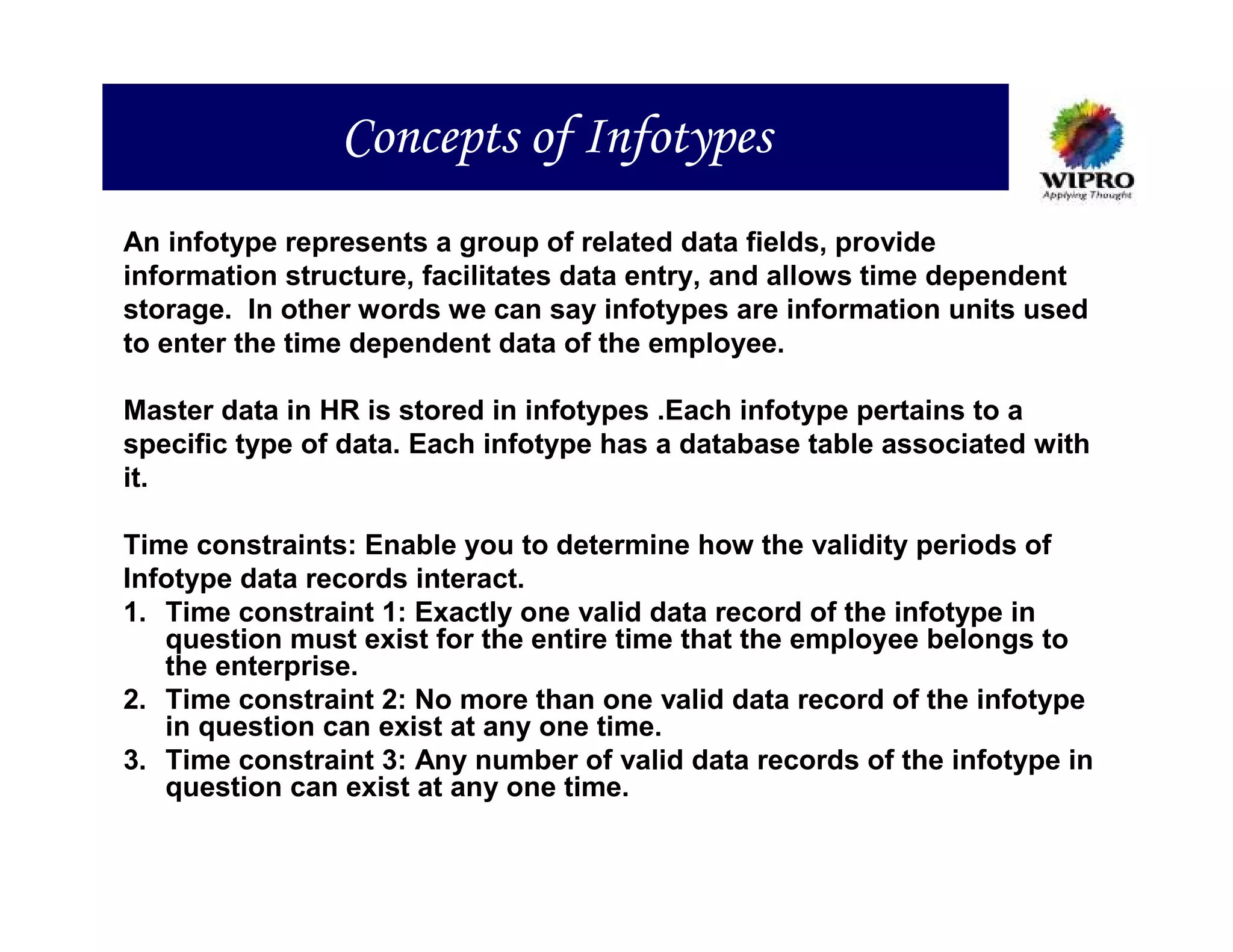Concepts of Infotypes
An infotype represents a group of related data fields, provide
information structure, facilitates data entry, and allows time dependent
storage. In other words we can say infotypes are information units used
to enter the time dependent data of the employee.

Master data in HR is stored in infotypes .Each infotype pertains to a
specific type of data. Each infotype has a database table associated with
it.

Time constraints: Enable you to determine how the validity periods of
Infotype data records interact.
1. Time constraint 1: Exactly one valid data record of the infotype in
   question must exist for the entire time that the employee belongs to
   the enterprise.
2. Time constraint 2: No more than one valid data record of the infotype
   in question can exist at any one time.
3. Time constraint 3: Any number of valid data records of the infotype in
   question can exist at any one time.
 