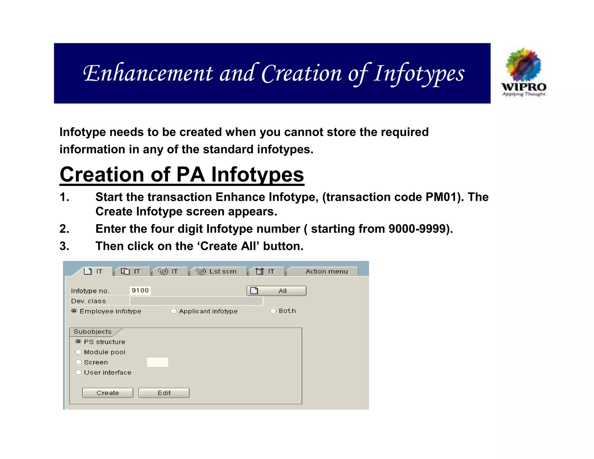 Enhancement and Creation of Infotypes

Infotype needs to be created when you cannot store the required
information in any of the standard infotypes.

Creation of PA Infotypes
1.    Start the transaction Enhance Infotype, (transaction code PM01). The
      Create Infotype screen appears.
2.    Enter the four digit Infotype number ( starting from 9000-9999).
3.    Then click on the ‘Create All’ button.
 