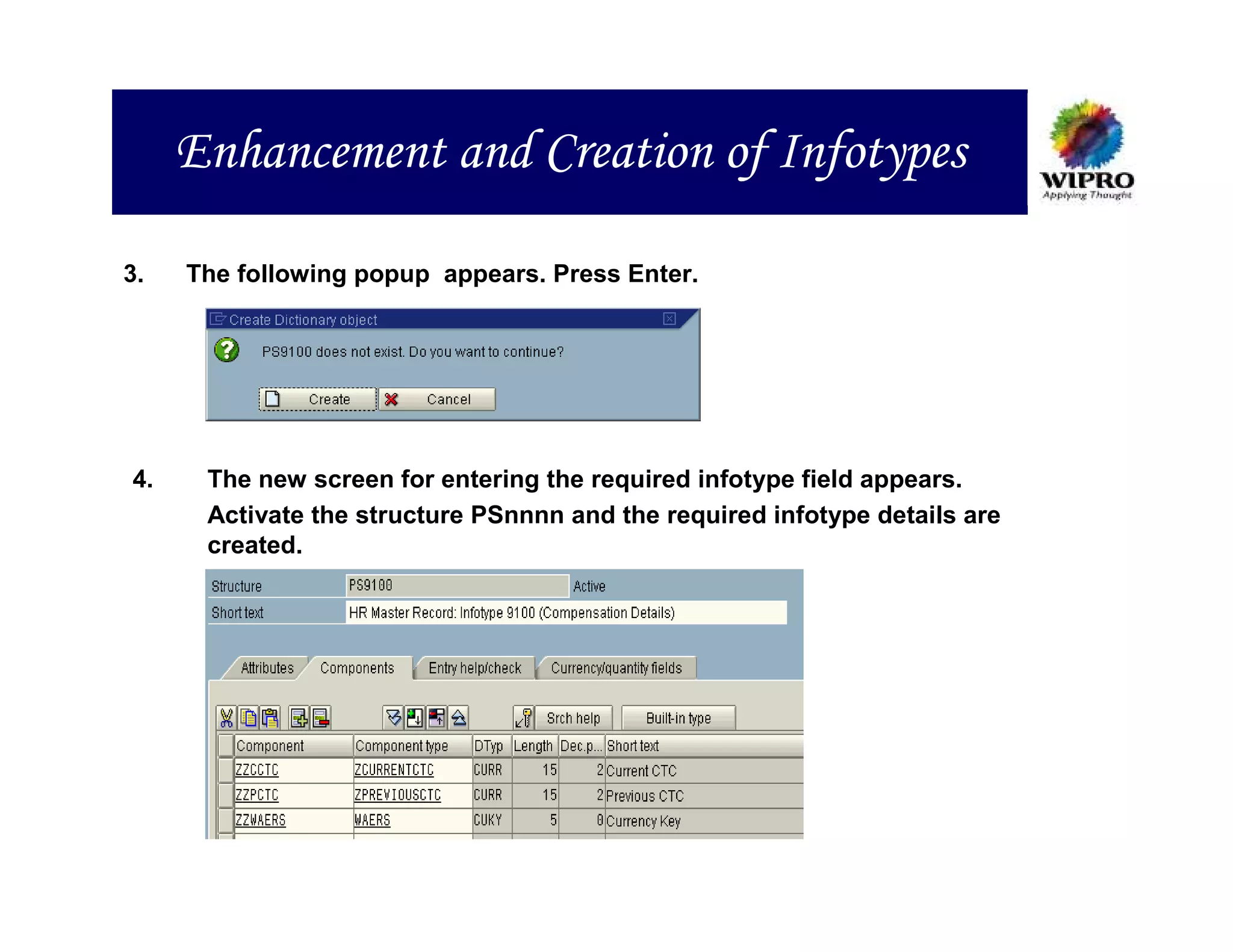 Enhancement and Creation of Infotypes

3.   The following popup appears. Press Enter.




4.    The new screen for entering the required infotype field appears.
      Activate the structure PSnnnn and the required infotype details are
      created.
 