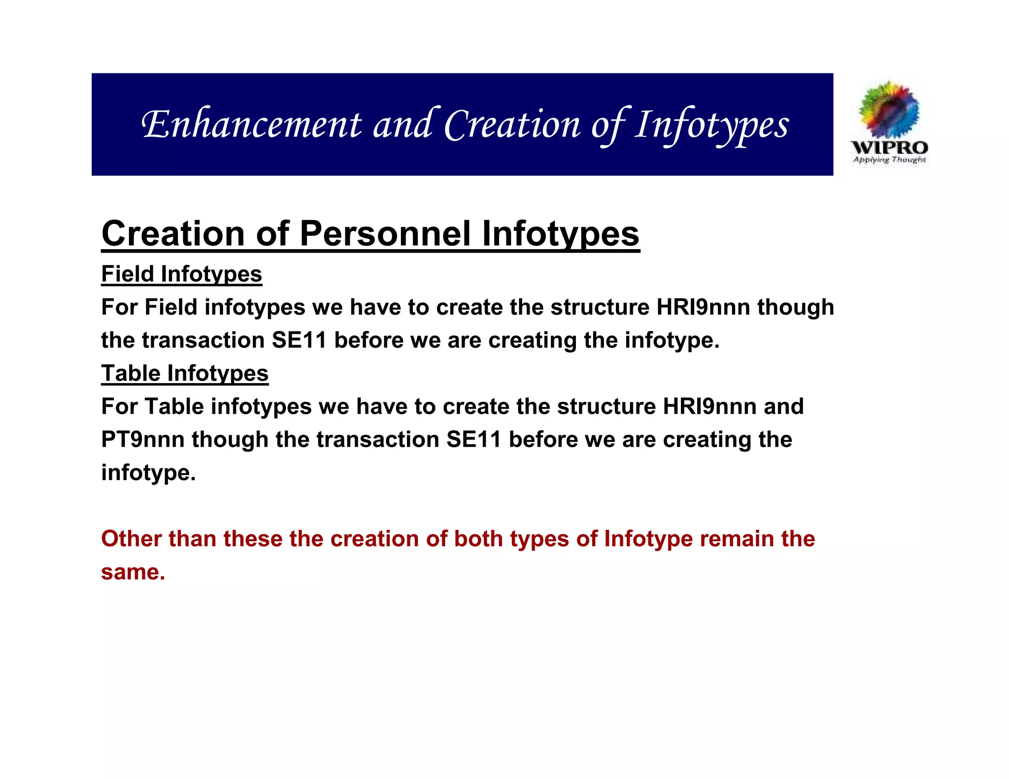 Enhancement and Creation of Infotypes

Creation of Personnel Infotypes
Field Infotypes
For Field infotypes we have to create the structure HRI9nnn though
the transaction SE11 before we are creating the infotype.
Table Infotypes
For Table infotypes we have to create the structure HRI9nnn and
PT9nnn though the transaction SE11 before we are creating the
infotype.

Other than these the creation of both types of Infotype remain the
same.
 