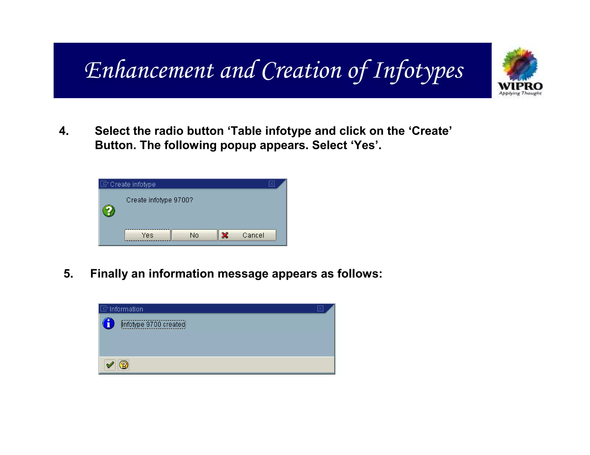 Enhancement and Creation of Infotypes

4.    Select the radio button ‘Table infotype and click on the ‘Create’
      Button. The following popup appears. Select ‘Yes’.




5.   Finally an information message appears as follows:
 