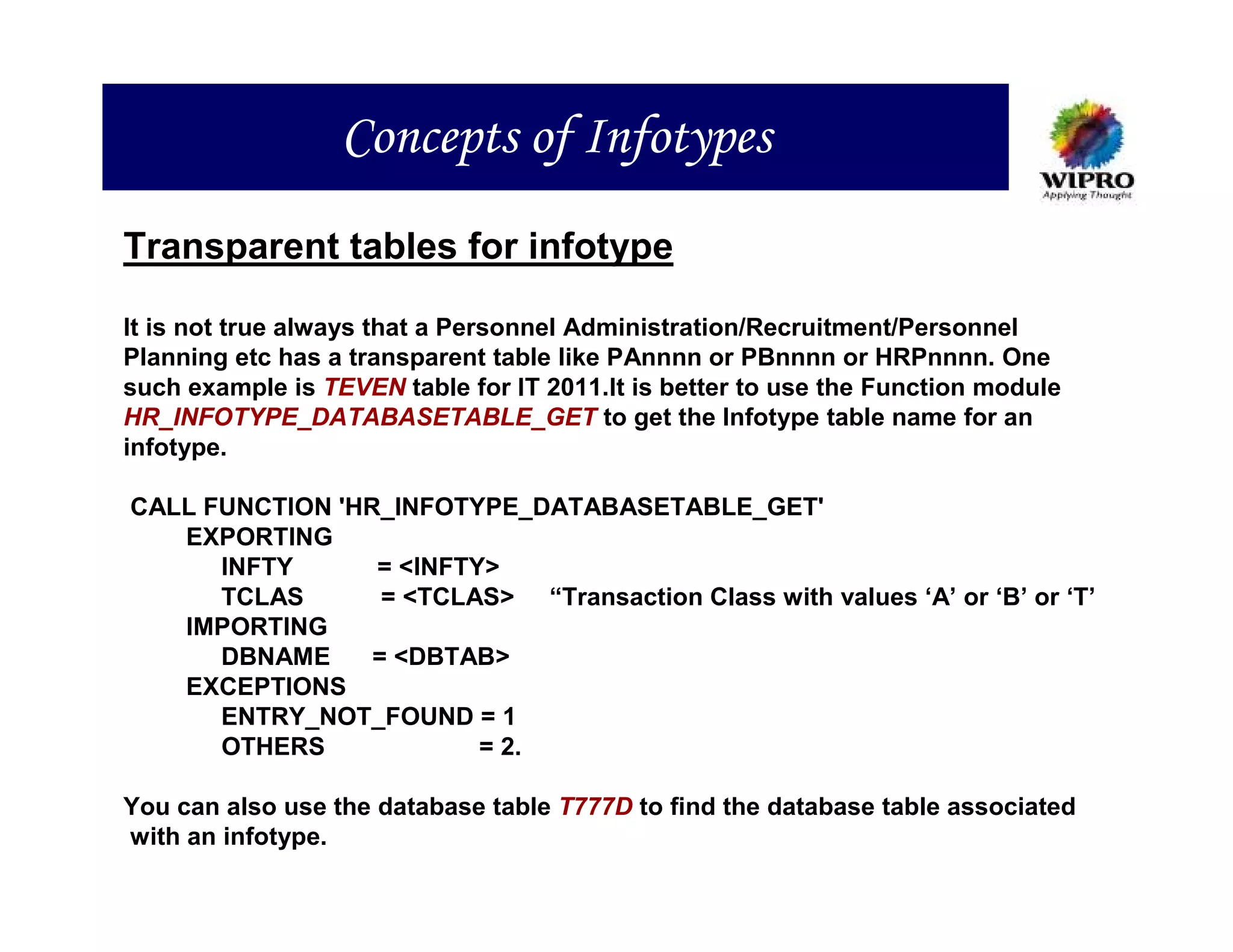 Concepts of Infotypes
Transparent tables for infotype

It is not true always that a Personnel Administration/Recruitment/Personnel
Planning etc has a transparent table like PAnnnn or PBnnnn or HRPnnnn. One
such example is TEVEN table for IT 2011.It is better to use the Function module
HR_INFOTYPE_DATABASETABLE_GET to get the Infotype table name for an
infotype.

CALL FUNCTION 'HR_INFOTYPE_DATABASETABLE_GET'
   EXPORTING
      INFTY      = <INFTY>
      TCLAS       = <TCLAS> “Transaction Class with values ‘A’ or ‘B’ or ‘T’
   IMPORTING
      DBNAME     = <DBTAB>
   EXCEPTIONS
      ENTRY_NOT_FOUND = 1
      OTHERS             = 2.

You can also use the database table T777D to find the database table associated
with an infotype.
 
