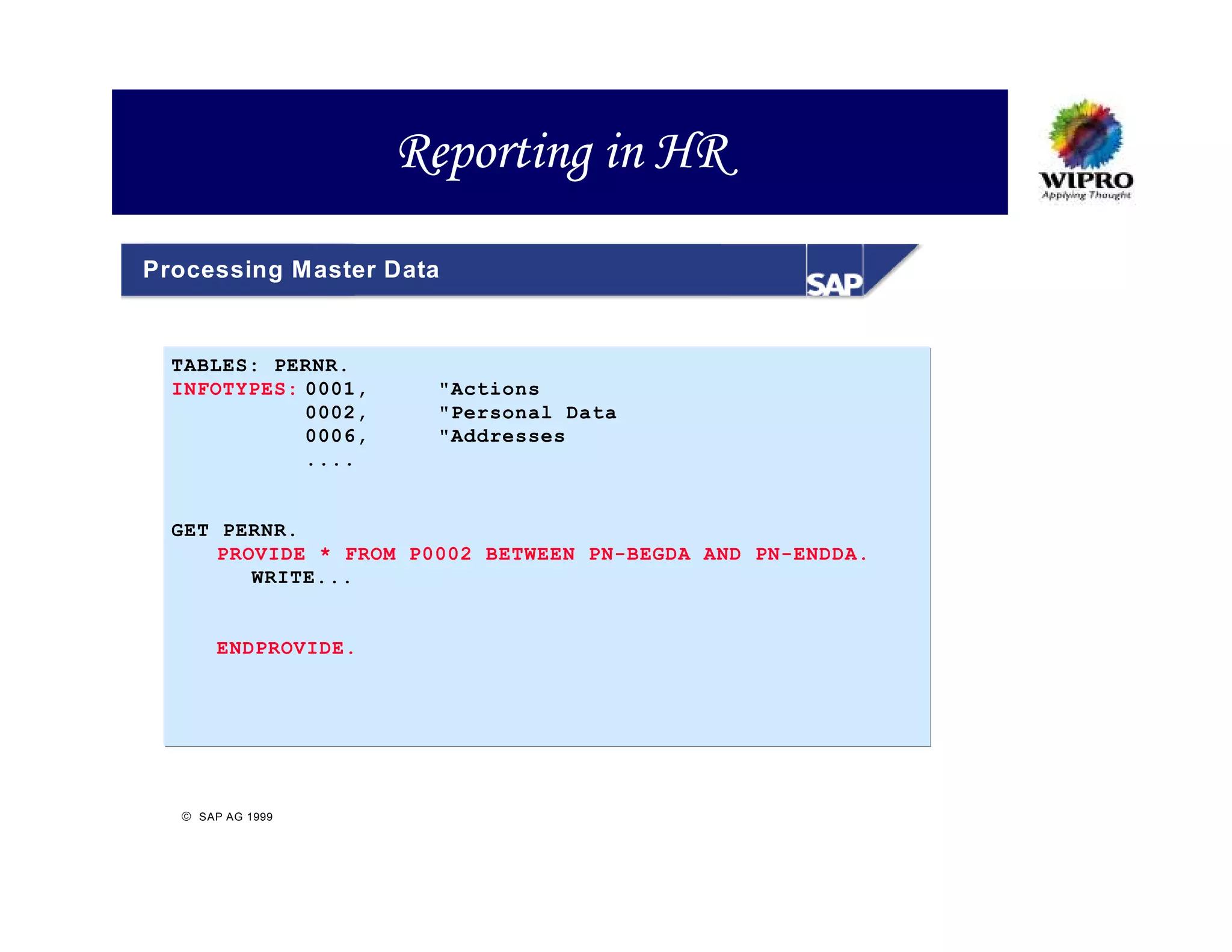 Reporting in HR
Processing M aster Data


  TABLES: PERNR.
  INFOTYPES: 0001,     "Actions
             0002,     "Personal Data
             0006,     "Addresses
             ....


  GET PERNR.
      PROVIDE * FROM P0002 BETWEEN PN-BEGDA AND PN-ENDDA.
         WRITE...


       ENDPROVIDE.




   SAP AG 1999
 