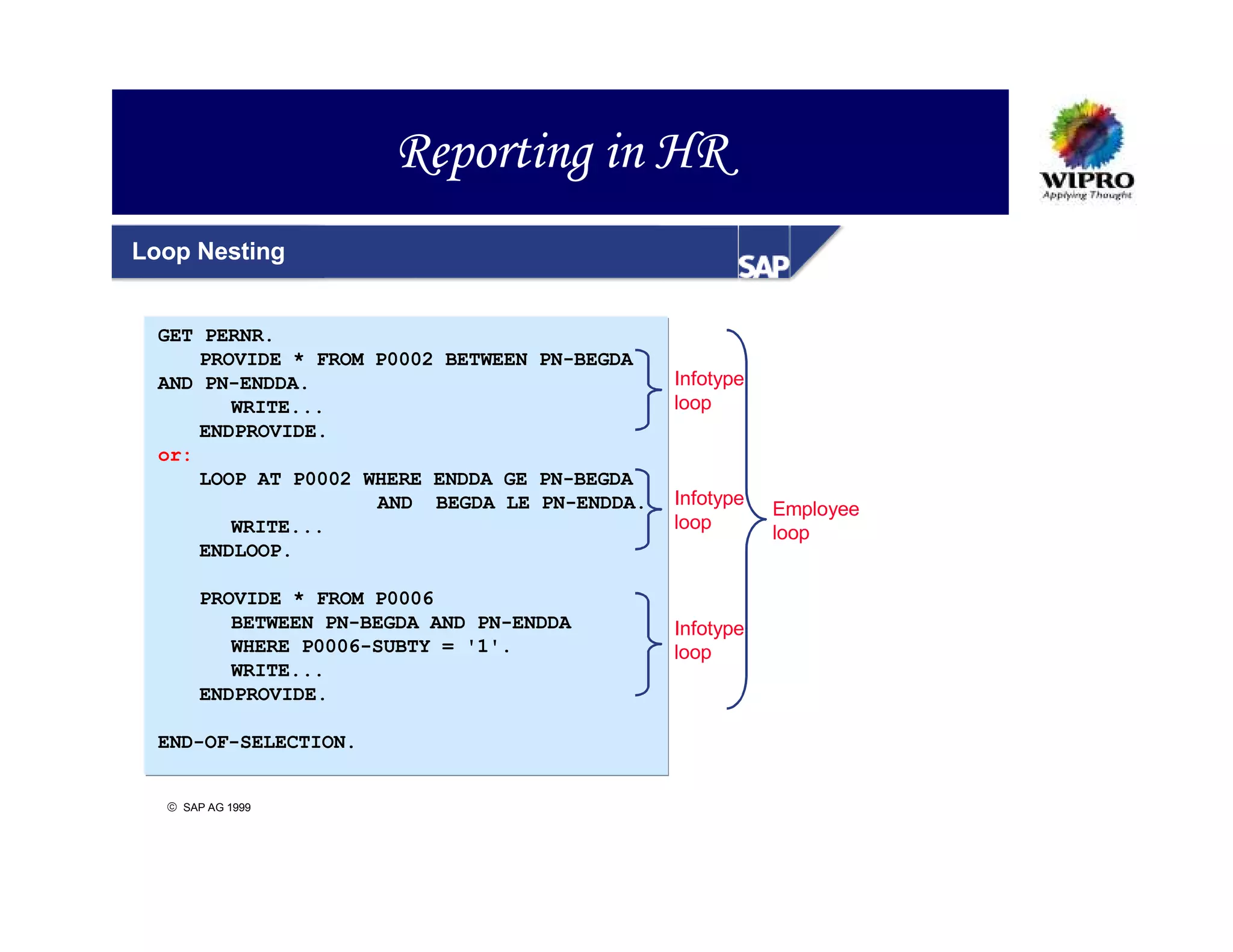 Reporting in HR
Loop Nesting


  GET PERNR.
      PROVIDE * FROM P0002 BETWEEN PN-BEGDA
  AND PN-ENDDA.                               Infotype
         WRITE...                             loop
      ENDPROVIDE.
  or:
      LOOP AT P0002 WHERE ENDDA GE PN-BEGDA
                     AND BEGDA LE PN-ENDDA.   Infotype
                                                         Employee
         WRITE...                             loop
                                                         loop
      ENDLOOP.

       PROVIDE * FROM P0006
          BETWEEN PN-BEGDA AND PN-ENDDA       Infotype
          WHERE P0006-SUBTY = '1'.            loop
          WRITE...
       ENDPROVIDE.

  END-OF-SELECTION.


   SAP AG 1999
 