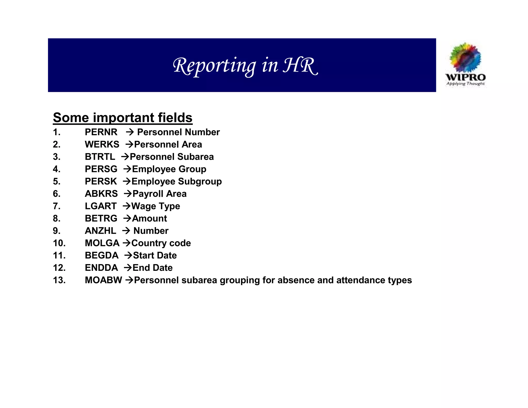 Reporting in HR

Some important fields
1.    PERNR     Personnel Number
2.    WERKS    Personnel Area
3.    BTRTL   Personnel Subarea
4.    PERSG   Employee Group
5.    PERSK   Employee Subgroup
6.    ABKRS   Payroll Area
7.    LGART   Wage Type
8.    BETRG   Amount
9.    ANZHL    Number
10.   MOLGA   Country code
11.   BEGDA    Start Date
12.   ENDDA   End Date
13.   MOABW    Personnel subarea grouping for absence and attendance types
 