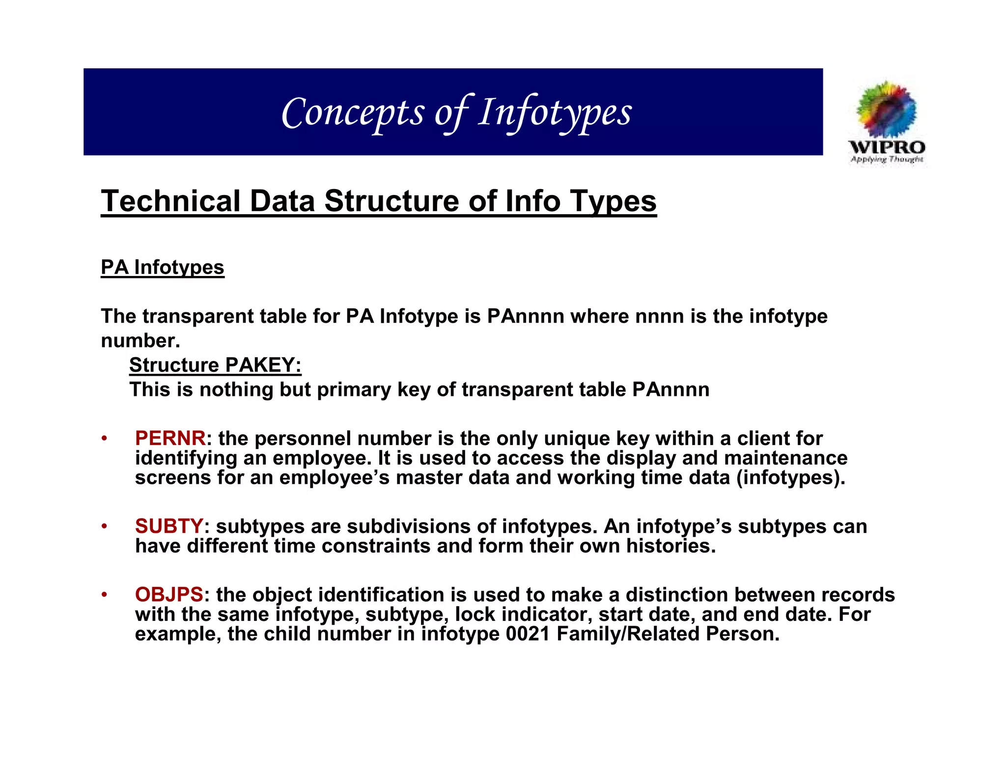 Concepts of Infotypes
Technical Data Structure of Info Types

PA Infotypes

The transparent table for PA Infotype is PAnnnn where nnnn is the infotype
number.
  Structure PAKEY:
  This is nothing but primary key of transparent table PAnnnn

•   PERNR: the personnel number is the only unique key within a client for
    identifying an employee. It is used to access the display and maintenance
    screens for an employee’s master data and working time data (infotypes).

•   SUBTY: subtypes are subdivisions of infotypes. An infotype’s subtypes can
    have different time constraints and form their own histories.

•   OBJPS: the object identification is used to make a distinction between records
    with the same infotype, subtype, lock indicator, start date, and end date. For
    example, the child number in infotype 0021 Family/Related Person.
 