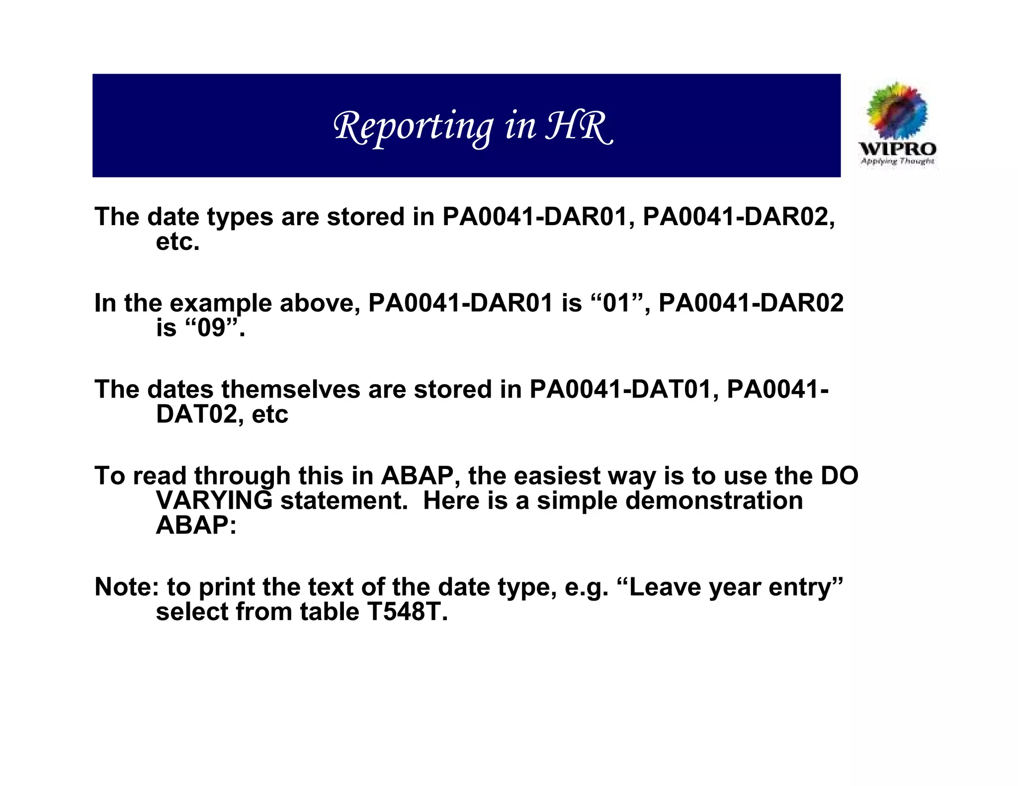 Reporting in HR
The date types are stored in PA0041-DAR01, PA0041-DAR02,
     etc.

In the example above, PA0041-DAR01 is “01”, PA0041-DAR02
      is “09”.

The dates themselves are stored in PA0041-DAT01, PA0041-
     DAT02, etc

To read through this in ABAP, the easiest way is to use the DO
     VARYING statement. Here is a simple demonstration
     ABAP:

Note: to print the text of the date type, e.g. “Leave year entry”
     select from table T548T.
 