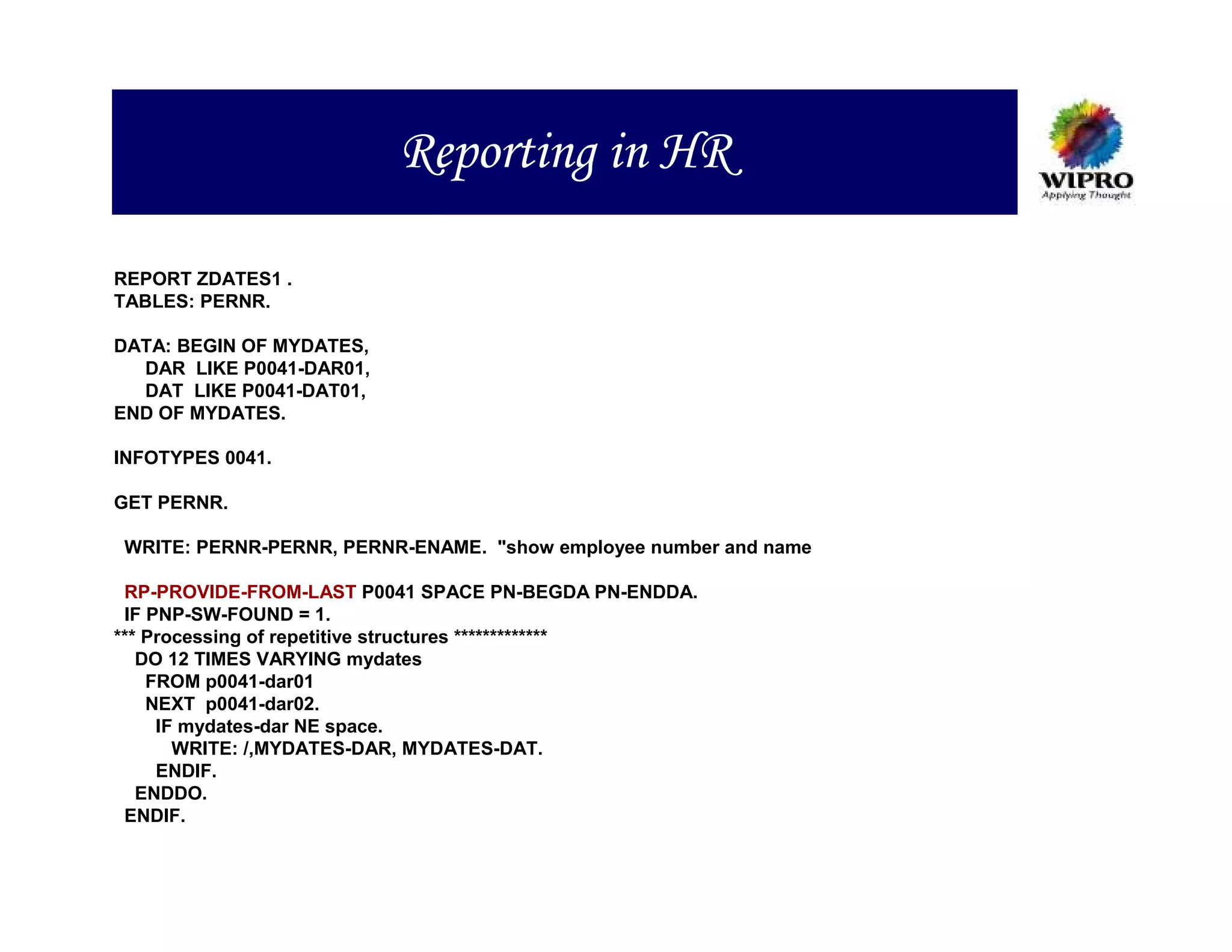 Reporting in HR

REPORT ZDATES1 .
TABLES: PERNR.

DATA: BEGIN OF MYDATES,
  DAR LIKE P0041-DAR01,
  DAT LIKE P0041-DAT01,
END OF MYDATES.

INFOTYPES 0041.

GET PERNR.

WRITE: PERNR-PERNR, PERNR-ENAME. "show employee number and name

 RP-PROVIDE-FROM-LAST P0041 SPACE PN-BEGDA PN-ENDDA.
 IF PNP-SW-FOUND = 1.
*** Processing of repetitive structures *************
   DO 12 TIMES VARYING mydates
    FROM p0041-dar01
    NEXT p0041-dar02.
     IF mydates-dar NE space.
       WRITE: /,MYDATES-DAR, MYDATES-DAT.
     ENDIF.
   ENDDO.
 ENDIF.
 