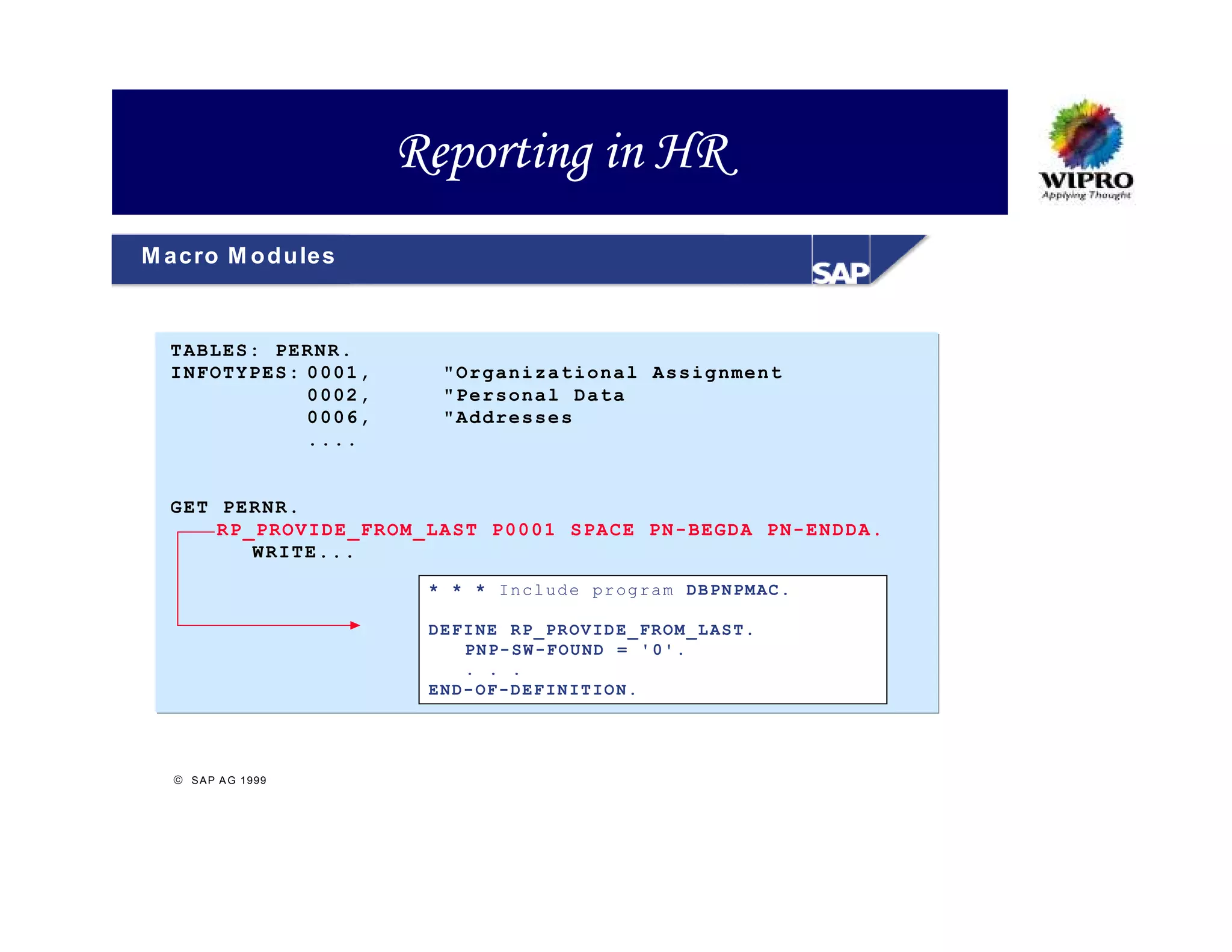 Reporting in HR
M acro M o d u les



  T ABLES: PERNR .
  I NFOTYP ES: 0 001,     "Or ganiza tional Assig nment
               0 002,     "Per sonal Data
               0 006,     "Ad dresse s
               . ...


  G ET PER NR.
       R P_PROV IDE_FR OM_LA ST P00 01 SPA CE PN- BEGDA PN-EN DDA.
           W RITE.. .

                         * * * In cl ud e pr og ra m DB PN PM AC .

                         DE FI NE R P_ PR OV ID E_ FR OM _L AS T.
                             PN P- SW -F O U ND = ' 0' .
                             . . .
                         EN D- OF -D EF IN IT IO N.




   S A P A G 1999
 