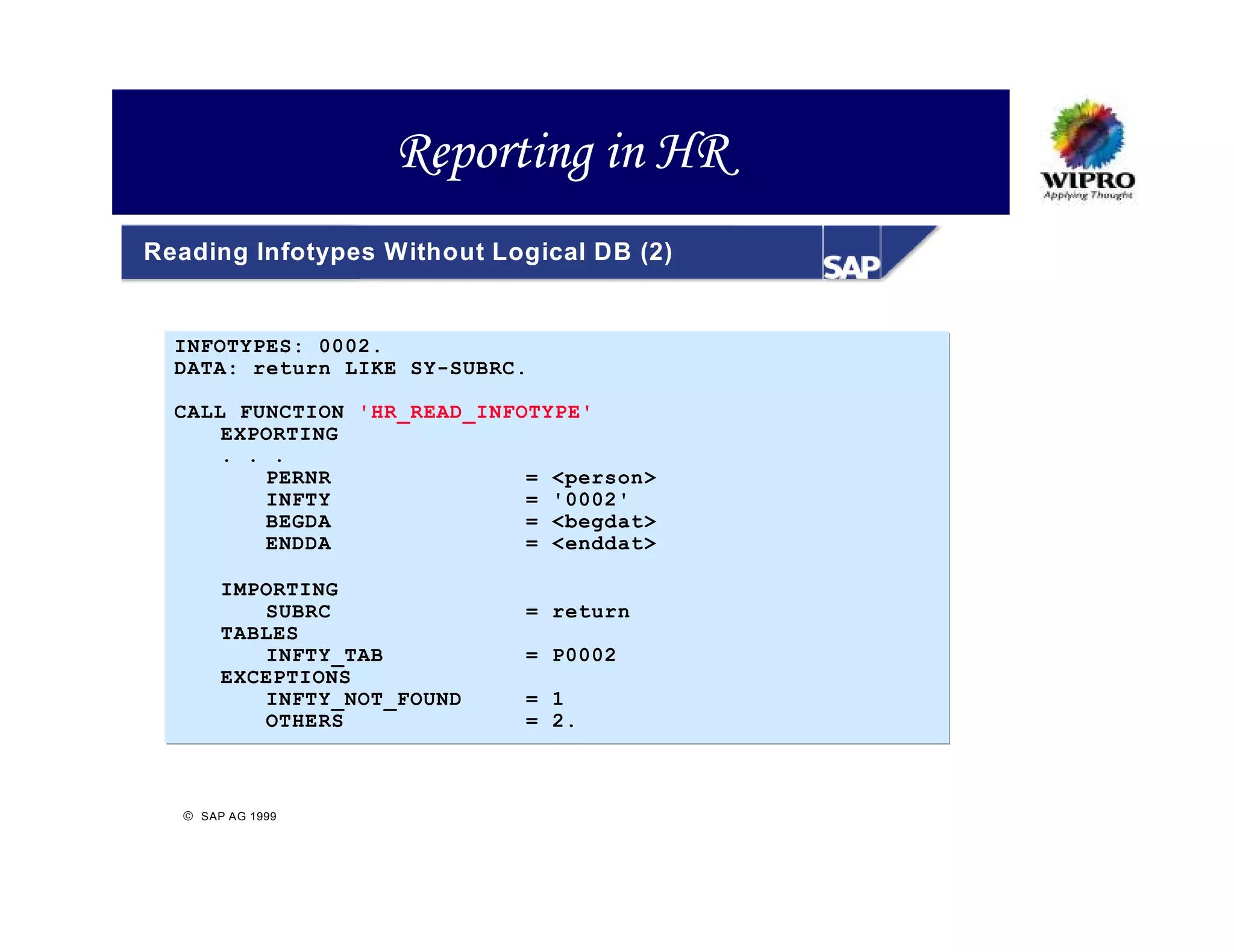Reporting in HR
Reading Infotypes Without Logical DB (2)


  INFOTYPES: 0002.
  DATA: return LIKE SY-SUBRC.

  CALL FUNCTION 'HR_READ_INFOTYPE'
      EXPORTING
      . . .
         PERNR               = <person>
         INFTY               = '0002'
         BEGDA               = <begdat>
         ENDDA               = <enddat>

       IMPORTING
          SUBRC             = return
       TABLES
          INFTY_TAB         = P0002
       EXCEPTIONS
          INFTY_NOT_FOUND   = 1
          OTHERS            = 2.



   SAP AG 1999
 
