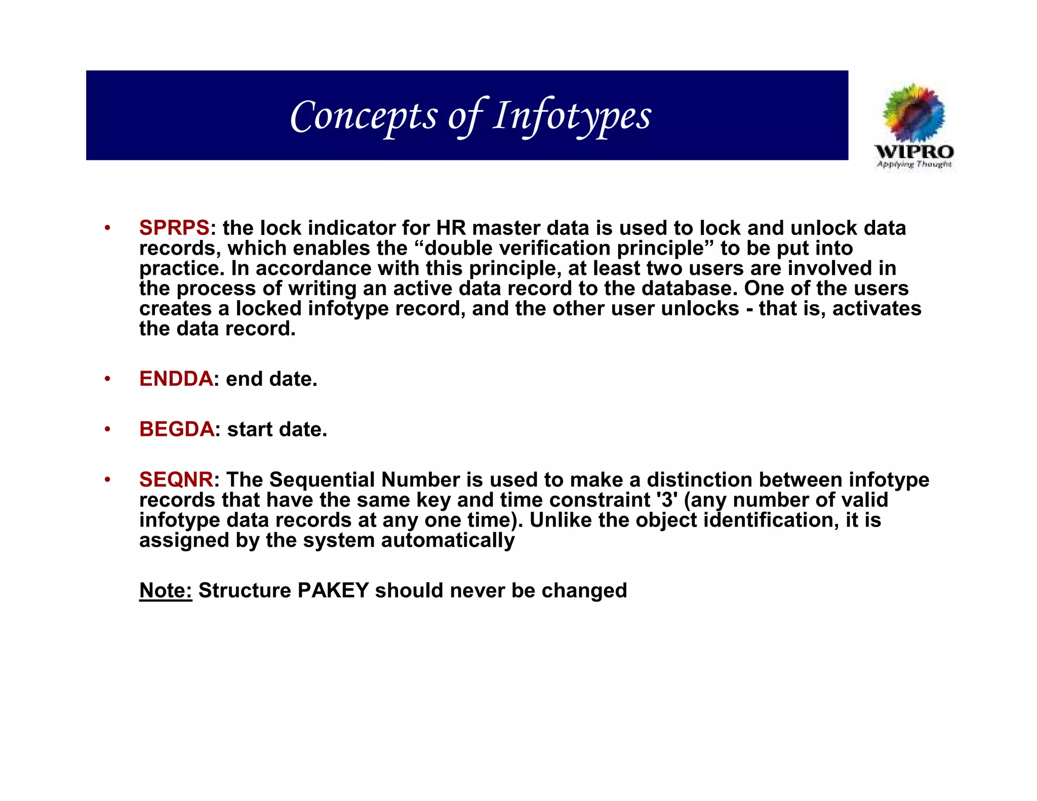 Concepts of Infotypes

•   SPRPS: the lock indicator for HR master data is used to lock and unlock data
    records, which enables the “double verification principle” to be put into
    practice. In accordance with this principle, at least two users are involved in
    the process of writing an active data record to the database. One of the users
    creates a locked infotype record, and the other user unlocks - that is, activates
    the data record.

•   ENDDA: end date.

•   BEGDA: start date.

•   SEQNR: The Sequential Number is used to make a distinction between infotype
    records that have the same key and time constraint '3' (any number of valid
    infotype data records at any one time). Unlike the object identification, it is
    assigned by the system automatically

    Note: Structure PAKEY should never be changed
 