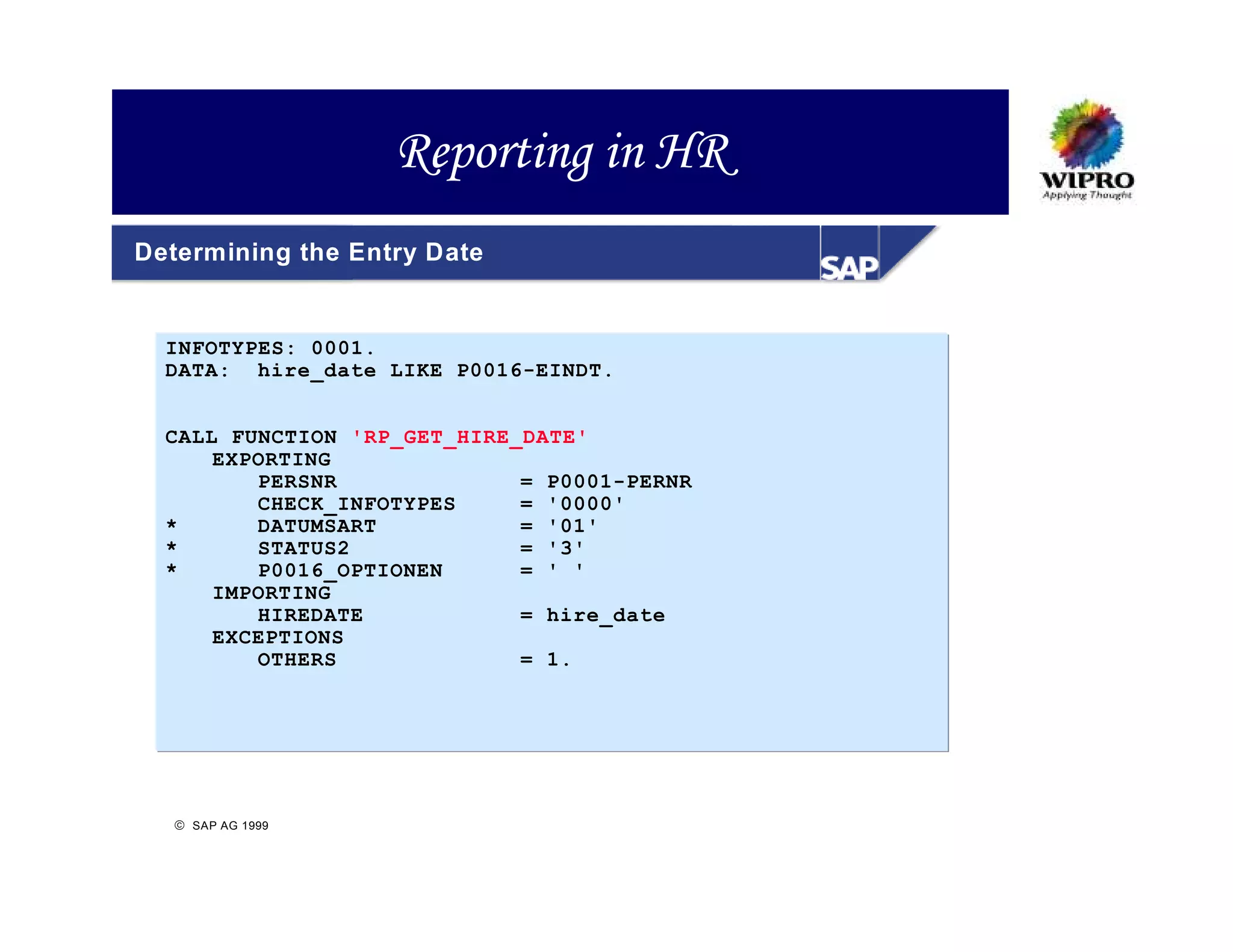 Reporting in HR
Determining the Entry Date


  INFOTYPES: 0001.
  DATA: hire_date LIKE P0016-EINDT.


  CALL FUNCTION 'RP_GET_HIRE_DATE'
      EXPORTING
         PERSNR              = P0001-PERNR
         CHECK_INFOTYPES     = '0000'
  *      DATUMSART           = '01'
  *      STATUS2             = '3'
  *      P0016_OPTIONEN      = ' '
      IMPORTING
         HIREDATE            = hire_date
      EXCEPTIONS
         OTHERS              = 1.




   SAP AG 1999
 