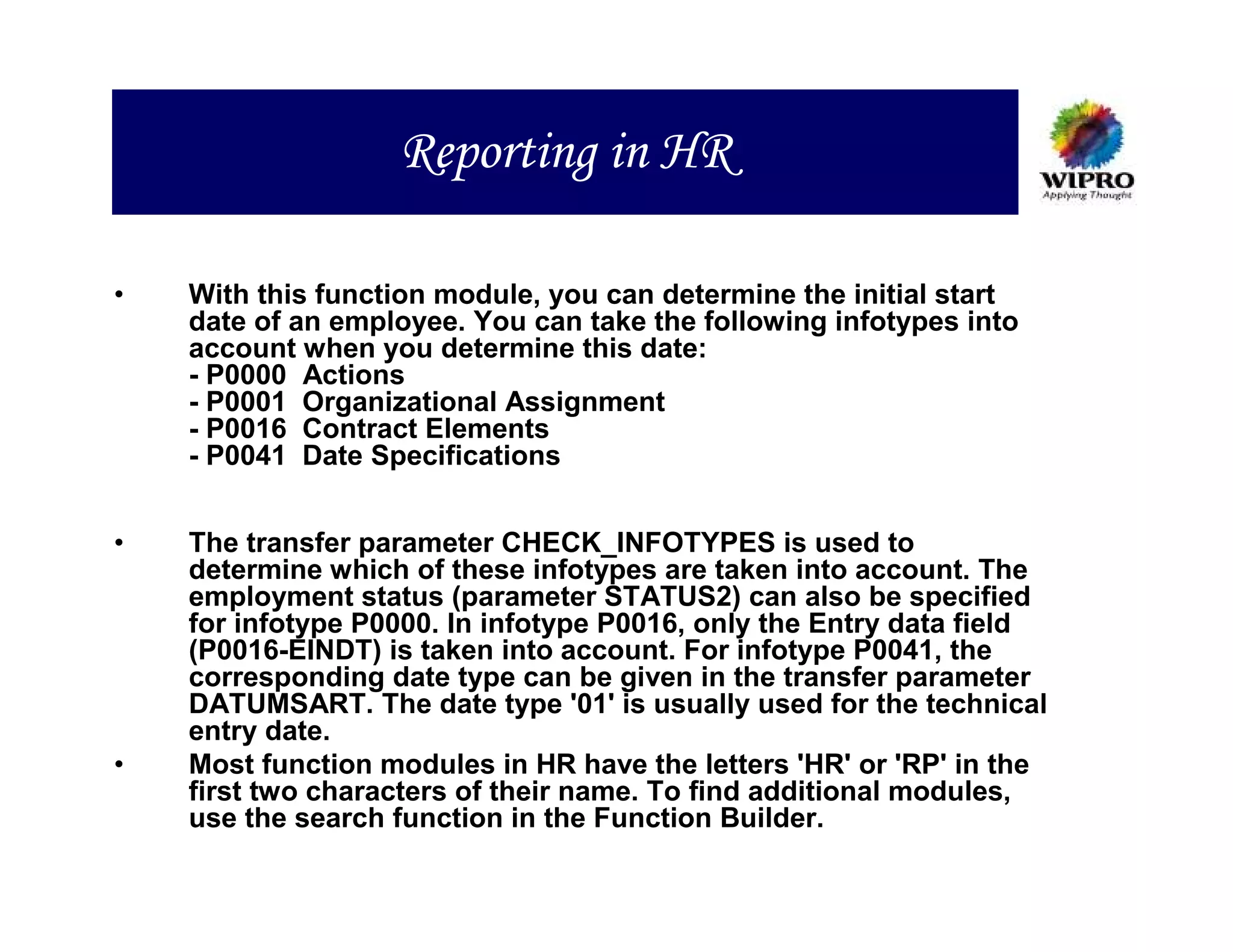 Reporting in HR

•   With this function module, you can determine the initial start
    date of an employee. You can take the following infotypes into
    account when you determine this date:
    - P0000 Actions
    - P0001 Organizational Assignment
    - P0016 Contract Elements
    - P0041 Date Specifications


•   The transfer parameter CHECK_INFOTYPES is used to
    determine which of these infotypes are taken into account. The
    employment status (parameter STATUS2) can also be specified
    for infotype P0000. In infotype P0016, only the Entry data field
    (P0016-EINDT) is taken into account. For infotype P0041, the
    corresponding date type can be given in the transfer parameter
    DATUMSART. The date type '01' is usually used for the technical
    entry date.
•   Most function modules in HR have the letters 'HR' or 'RP' in the
    first two characters of their name. To find additional modules,
    use the search function in the Function Builder.
 