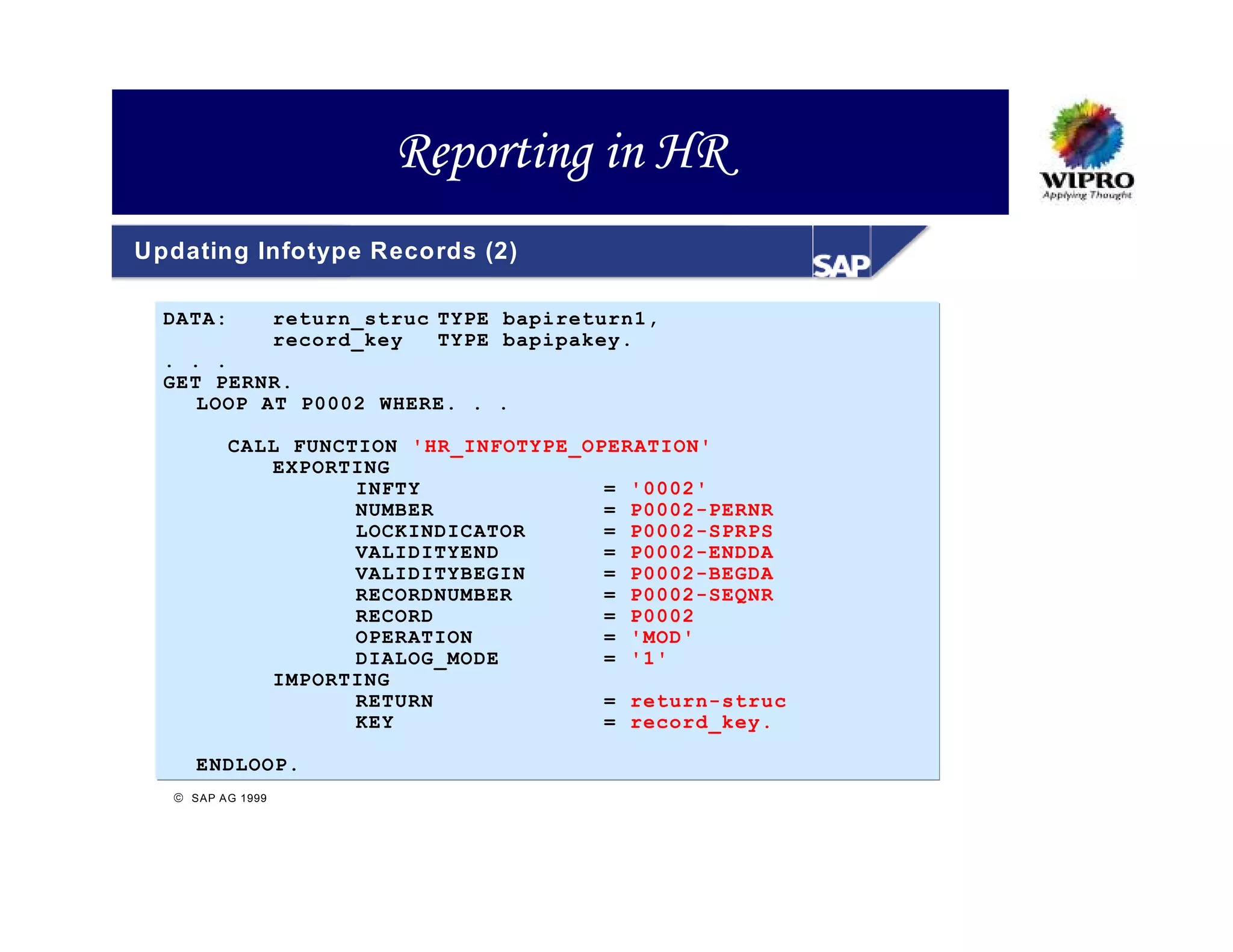 Reporting in HR
Updating Infotype Records (2)

  DATA:            return_struc TYPE bapireturn1,
                   record_key   TYPE bapipakey.
  . . .
  GET PERNR.
     LOOP AT P0002 WHERE. . .

          CALL FUNCTION 'HR_INFOTYPE_OPERATION'
             EXPORTING
                    INFTY              = '0002'
                    NUMBER             = P0002-PERNR
                    LOCKINDICATOR      = P0002-SPRPS
                    VALIDITYEND        = P0002-ENDDA
                    VALIDITYBEGIN      = P0002-BEGDA
                    RECORDNUMBER       = P0002-SEQNR
                    RECORD             = P0002
                    OPERATION          = 'MOD'
                    DIALOG_MODE        = '1'
             IMPORTING
                    RETURN             = return-struc
                    KEY                = record_key.

     ENDLOOP.
   SAP A G 1999
 